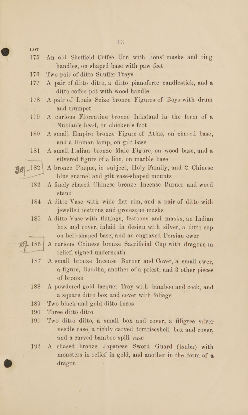 175 An old Sheffield Coffee Urn with lions’ masks and ring handles, on shaped base with paw feet 176 Two pair of ditto Suuffer Trays 177 A pair of ditto ditto, a ditto pianoforte candlestick, and a ditto coffee pot with wood handle 178 <A pair of Louis Seize bronze Figures of Boys with drum and trumpet 179 A curious Florentine bronze Inkstand in the form of a Nubian’s head, on chicken’s foot 180 A small Empire bronze Figure of Atlas, on chased base, and a Roman lamp, on gilt base , 181 A small Italian bronze Male Figure, on wood base, and a See sh ioe. silvered figure of a lion, on marble base 34) - 182 A bronze Plaque, in subject, Holy Family, and 2 Chinese bine enamel and gilt vase-shaped moants 183 A finely chased Chinese bronze Incense Burner and wood stand 184 <A ditto Vase with wide flat rim, and a pair of ditto with jewelled festoons and grotesque masks 185 A ditto Vase with flatings, festoons and masks, an Indian box and cover, inlaid in design with silver, a ditto cup on bell-shaped base, and an engraved Persian ewer Lise | A curious Chinese bronze Sacrificial Cup with dragons in a relief, signed underneath 187 A small bronze Incense Burner and Cover, a small ewer, a figure, Buddha, another of a priest, and 3 other pieces of bronze 188 A powdered gold lacquer Tray with bamboo and cock, and a square ditto box and cover with foliage 189 Two black and gold ditto Inros 190 Three ditto ditto 191 Two ditto ditto, a small box and cover, a filigree silver needle case, a richly carved tortoiseshell box and cover, and a carved bamboo spill vase 192 A chased bronze Japanese Sword Guard (tsuba) with monsters in relief in gold, and another in the form of a dragon