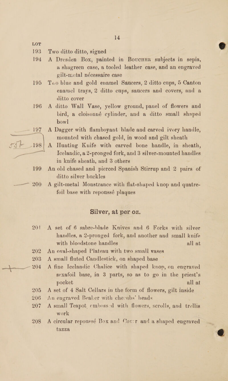 196 201 14 Two ditto ditto, signed A Dresden Box, painted in Bovucner subjects in sepia, u shagreen case, a tooled leather case, and an engraved gilt-mctal nécessaire case Two blue and gold enamel Saucers, 2 ditto cups, 5 Canton enamel trays, 2 ditto cups, saucers and covers, and a ditto cover A ditto Wall Vase, yellow ground, panel of flowers and bird, a cloisonné cylinder, and a ditto small shaped bowl A Dagger with flamboyant blade and carved ivory handle, mounted with chased gold, in wood and gilt sheath A Hunting Kuife with carved bone handle, in sheath, Icelandic, a 2-pronged fork, and 3 silver-mounted handles in knife sheath, and 3 others An old chased and pierced Spanish Stirrup and 2 pairs of ditto silver buckles A gilt-metal Monstrance with flat-shaped knop and quatre- foil base with repoussé plaques Silver, at per oz. A set of 6 sabre-blade Knives and 6 Forks with silver handles, a 2-pronged fork, and another and small knife with bloodstone handles all at An oval-shaped Plateau with two small vases A small fluted Candlestick, on shaped base A fine Icelandic Chalice with shaped knop, on engraved sexafoil base, in 3 parts, so as to go in the priest’s pocket all at A set of 4 Salt Cellars in the form of flowers, gilt inside An engraved Bealer with che-nbs’ heads A small Teapot. emboss:d with flowers, scrolls, and trellis work = A circular repoussé Box and Cover and a shaped engraved tazza  