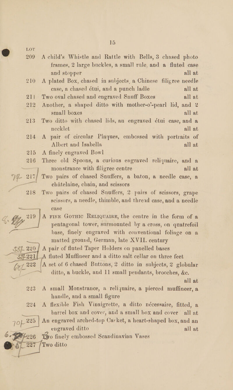 LO © 209 A child’s Whistle and Rattle with Bells, 3 chased photo frames, 2 large buckles, a small rule, and a fluted case and stopper all at 210 <A plated Box, chased in subjects, a Chinese filigree needle case, a chased étui, and a punch ladle all at 211 Two oval chased and engraved Snuff Boxes all at 212 Another, a shaped ditto with mother-o’-pearl lid, and 2 small boxes all at 213 Two ditto with chased lids, an engraved étui case, and a necklet all at 214 A pair of circular Plaques, embcssed with portraits of Albert and Isabella all at 215 A finely engraved Bowl 216 Three old Spoons, a curious engraved reliquaire, and a — monstrance with filigree centre all at V4 oe Two pairs of chased Snuffers, a baton, a needle case, a peas chatelaine, chain, and scissors 218 Two pairs of chased Snuffers, 2 pairs of scissors, grape scissors, a needle, thimble, and thread case, and a needle =~ case “Gp 219 ‘a FINE GOTHIC RELIQUAIRE, the centre in the form of a Le pentagonal tower, surmounted by a cross, on quatrefoil base, finely engraved with conventional foliage on a matted ground, German, late XVII. century ' A pair of fluted Taper aieliens on panelled bases _A fluted Muffineer and a ditto salt cellar on three feet | Se A set of 6 chased Buttons, 2 ditto in subjects, 2 globular ~~ ditto, a buckle, and 11 small pendants, brooches, &amp;c. all at 223 A small Monstrance, a reliquaire, a pierced muffineer, a handle, and a small figure 224 A flexible Fish Vinaigrette, a ditto nécessaire, fitted, a barrel box and cover, and a small box and cover all at as 225 | An engraved arched-top Casket, a heart-shaped box, and an engraved ditto all at 26 o finely embossed Scandinavian Vases @ 5) mt ditto    
