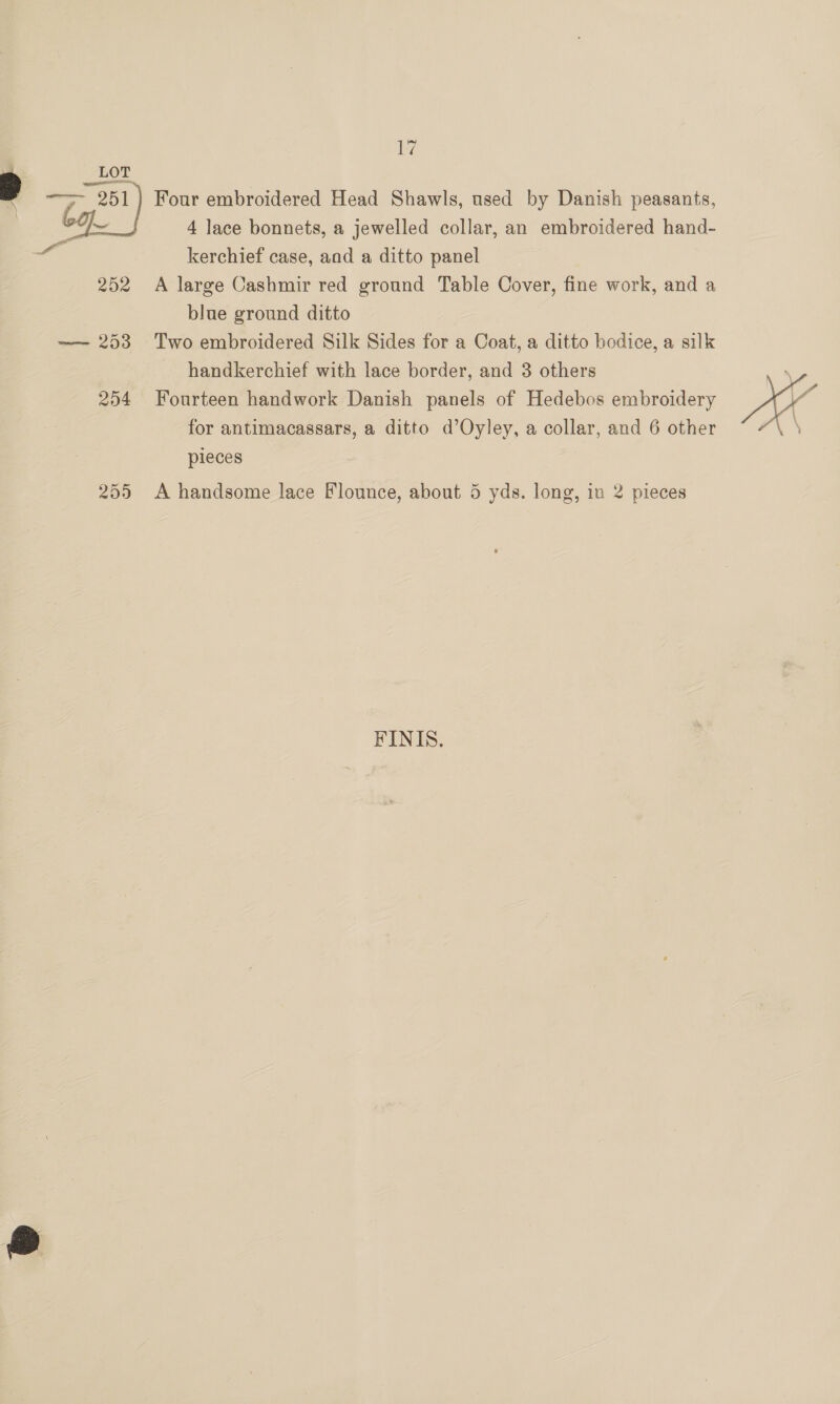 Lf 7 LOT 2 — 251 Four embroidered Head Shawls, used by Danish peasants, | bg 4 lace bonnets, a jewelled collar, an embroidered hand- kerchief case, and a ditto panel 252 A large Cashmir red ground Table Cover, fine work, and a blue ground ditto —- 253 Two embroidered Silk Sides for a Coat, a ditto bodice, a silk handkerchief with lace border, and 3 others 254 Fourteen handwork Danish panels of Hedebos embroidery for antimacassars, a ditto d’Oyley, a collar, and 6 other pieces ist  255 <A handsome lace Flounce, about 5 yds. long, in 2 pieces FINIS.