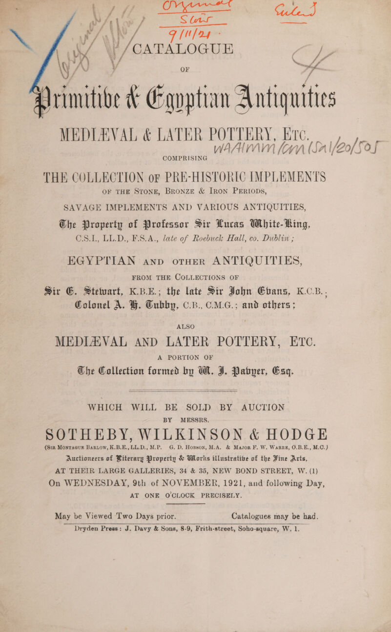 Wi f : ¥ f/f Se pe WAN J F(t fag i / Vi P/CATALOGUE B /   rimitibe ee Gangtian Antique MEDILAVAL &amp; LATER POT OT EERY, TC. 1h N/WN (SalZo ‘e Oj COMPRISING THE COLLECTION oF PRE-HISTORIC IMPLEMENTS | OF THE STONE, BRoNzE &amp; IRON PERIODS, SAVAGE IMPLEMENTS AND VARIOUS ANTIQUITIES, Ghe Property of Professor Sir Lucas White- King, C.S.L, LL.D., F.S.A., late of Roebuck Hall, co. Dublin ; EGYPTIAN anp orHeR ANTIQUITIES, | FROM THE COLLECTIONS OF Sir G. Stetuart, K.B.E.; the late Sir John Ehans, K.CB.. Colonel A. H. Tubby, .B., C.M.G.; and others ; ALSO MEDLZAVAL AND LATER POTTERY, ETC. A PORTION OF Ghe Collection formed by W. I. Pabper, Exg.   WHICH WILL BE SOLD BY AUCTION BY MESSRS. SOTHEBY, WILKINSON &amp; HODGE (Str Montacur Bartow, K.B.E., LL.D., M.P. G. D. Hopson, M.A. &amp; Masor F. W. Warrz, O.B.E., M.C.) Auctioneers of Riterary Property &amp; Works illustrative of the Fine Aris, AT THEIR LARGE GALLERIES, 34 &amp; 35, NEW BOND STREET, W. (1) On WEDNESDAY, 9th of NOVEMBER, 1921, and following Day, AT ONE OCLOCK PRECISELY. May be Viewed ‘Two Days prior. Catalogues may be had. Dryden Press: J. Davy &amp; Sons, 8-9, Frith-street, Soho-square, W. 1.