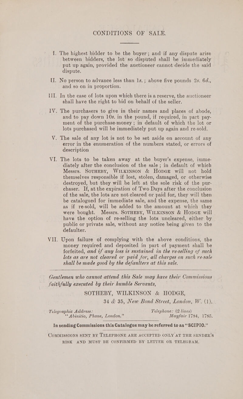 CONDITIONS OF SALE. 1. The highest bidder to be the buyer; and if any dispute arise between bidders, the lot so disputed shall be immediately put up again, provided the auctioneer cannot decide the said dispute. II. No person to advance less than ls. ; above five pounds 2s. 6d., and so on In proportion. III. In the case of lots upon which there is a reserve, the auctioneer shall have the right to bid on behalf of the seller. _IV. The purchasers to give in their names and places of abode, and to pay down 10s. in the pound, if required, in part pay- ment of the purchase-money ; in default of which the lot or lots purchased will be immediately put up again and re-sold. V. The sale of any lot is not to be set aside on account of any error in the enumeration of the numbers stated, or errors of description VI. The lots to be taken away at the buyer’s expense, imme- diately after the conclusion of the sale; in default of which Messrs. SOTHEBY, WILKINSON &amp; HopGE will not hold themselves responsible if lost, stolen, damaged, or otherwise destroyed, but they will be left at the sole risk of the pur- chaser. If, at the expiration of 'T'wo Days after the conclusion of the sale, the lots are not cleared or paid for, they will then be catalogued for immediate sale, and the expense, the same as if re-sold, will be added to the amount at which they were bought. Messrs. SOTHEBY, WILKINSON &amp; HopGe will have the option of re-selling the lots uncleared, either by public or private sale, without any notice being given to the defaulter. VII. Upon failure of complying with the above conditions, the money required and deposited in part of payment shall be forfeited, and if any loss is sustained in the re-selling of such lots as are not cleared or paid for, all charges on such re-sale shall be made good by the defaulters at this sale. Gentlemen who cannot attend this Sale may have their Commissions faithfully executed by their humble Servants, SOTHEBY, WILKINSON &amp; HODGE, 34 &amp; 35, New Bond Street, London, W. (1). Telegraphic Address: Telephone: (2 lines) ‘* Abinitio, Phone, London.” Mayfair 1784, 1785. In sending Commissions this Catalogue may be referred to as ‘‘SCIPIO.”  COMMISSIONS SENT BY TELEPHONE ARE ACCEPTED ONLY AT THE SENDER’S RISK AND MUST BE CONFIRMED BY LETTER OR TELEGRAM.
