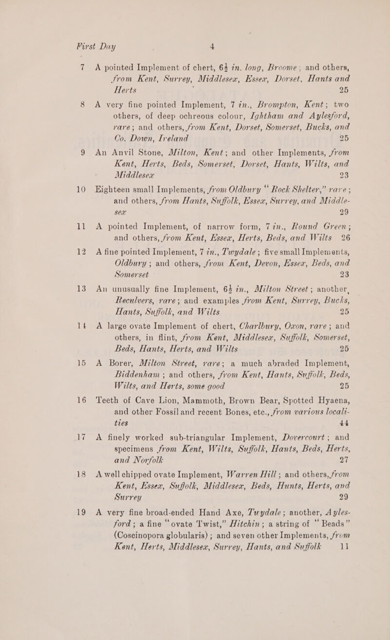 if 10 11 13 lt 15 16 Ai 18 19 A pointed Implement of chert, 64 in. long, Broome, and others, trom Kent, Surrey, Middlesex, Essex, Dorset, Hants and Herts 25 A very fine pointed Implement, 7 7n., Brompton, Kent; two others, of deep ochreous colour, Ightham and Aylesford, rare; and others, from Kent, Dorset, Somerset, Bucks, and Co. Down, Ireland 25 An Anvil Stone, JZilton, Kent; and other Implements, 70m Kent, Herts, Beds, Somerset, Dorset, Hants, Wilts, and Middlesex 23 Highteen small Implements, from Oldbury “ Rock Shelter,” rare ; and others, /rom Hants, Suffolk, Essex, Surrey, and Middle- sex 29 A pointed Implement, of narrow form, 77in., Round Green; and others, jrom Kent, Essex, Herts, Beds, and Wilts 26 A fine pointed Implement, 7 in., Zwydale ; five small Implements, Oldbury ; and others, from Kent, Devon, Essex, Beds, and Somerset 23 An unusually fine Implement, 64 in., Alilton Street ; another, Reculvers, rare; and examples from Kent, Surrey, Bucks, Hants, Suffolk, and Wilts 25 A large ovate Implement of chert, Charlbury, Oxon, rare; and others, in flint, from Kent, Middlesex, Suffolk, Somerset, Beds, Hants, Herts, and Wilts 25 A Borer, Milton Street, rare; a much abraded Implement, Biddenham ; and others, from Kent, Hants, Suffolk, Beds, Wilts, and Herts, some good 25 Teeth of Cave Lion, Mammoth, Brown Bear, Spotted Hyaena, and other Fossil and recent Bones, etc., from various localt- ties 44 A finely worked sub-triangular Implement, Dovercourt ; and specimens from Kent, Wilts, Suffolk, Hants, Beds, Herts, and Norfolk 27 A well chipped ovate Implement, Warren Hill ; and others, from Kent, Essex, Suffolk, Middlesex, Beds, Hunts, Herts, and Surrey 29 A very fine broad-ended Hand Axe, 7uydale; another, A yles- ford; a fine “ovate Twist,” Hitchin; a string of “ Beads” (Coscinopora globularis) ; and seven other Implements, from Kent, Herts, Middlesex, Surrey, Hants, and Suffolk 1]