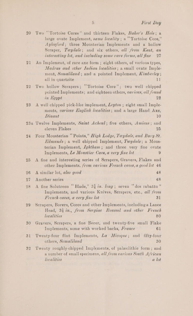 20 21 22 23 BSA 24 25 26 27 28 29 30 31 5 first Day Two “Tortoise Cores” and thirteen Flakes, Baker’s Hole; a large ovate Implement, same locality ; a ‘‘Tortoise Core,” Aylesford; three Mousterian Implements and a hollow Seraper, Zwydale; and six others, all from Kent, an interesting lot, and including some vare forms, all fine 27 An Implement, of rare axe form ; eight others, of various types, Madras and other Indian localities ; a small ovate Imple- ment, Somaliland ; and a pointed Implement, Kimberley ; all in quartzite 1] Two hollow Scrapers; ‘Tortoise Core”; two well chipped pointed Implements; and eighteen others, various, all found in Hoypt 23 A well chipped pick-like implement, Leyton ; eight small Imple- ments, various Hnglish localities; and a large Hand Axe, Dinant 10 Twelve Implements, Saint Acheul; five others, Amiens; and eleven Flakes 25 Four Mousterian “Points,” High Lodge, Twydale, and Bury St. Edmunds ; a well chipped Implement, 7wydale; a Mous- terian Implement, /ghtham; and three very fine ovate Implements, Le Moustier Cave, a very fine lot 9 A fine and interesting series of Scrapers, Graves, Flakes and other Implements, from various French caves,a good lot 46 A similar lot, also good 48 Another series 48 e ¢ A fine Solutreen “ Blade,” 34 7m. long; seven “dos rabattu” Implements, and various Knives, Scrapers, ete., all from French caves, a very fine lot 31 Scrapers, Borers, Cores and other Implements, including a Lance Head, 34¢7in., from Sergiac Roussel and other French localities 80 Gravers, Scrapers, a fine Borer, and twenty-five small Flake Implements, some with worked backs, Hrance 61 Twenty-four flint Implements, La Micoque; and _ fifty-four others, Somaliland 30 Twenty roughly-chipped Implements, of paleolithic form; and a number of small specimens, all from various South African localities a lot