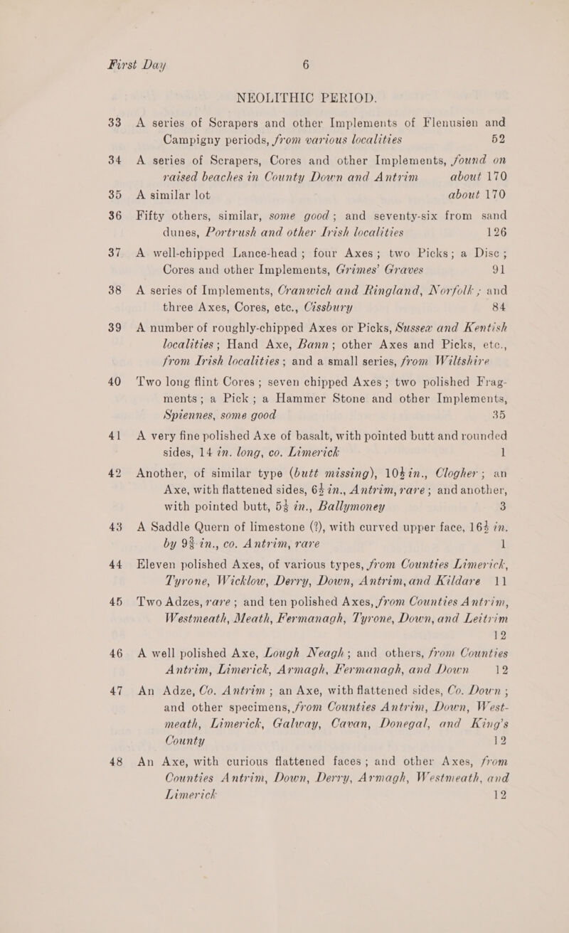 33 34 35 36 37 38 39 40 41 42 43 44 46 47 48 NEOLITHIC PERIOD. A series of Scrapers and other Implements of Flenusien and Campigny periods, from various localities 52 A series of Scrapers, Cores and other Implements, found on raised beaches in County Down and Antrim about 170 A similar lot about 170 Fifty others, similar, some good; and seventy-six from sand dunes, Portrush and other Lrish localities 126 A well-chipped Lance-head ; four Axes; two Picks; a Disc; Cores and other Implements, Grimes’ Graves 91 A series of Implements, Cranwich and Ringland, Norfolk ; and three Axes, Cores, etc., Cissbury 84 A number of roughly-chipped Axes or Picks, Sussex and Kentish localities; Hand Axe, Bann; other Axes and Picks, etc., from Irish localities ; and a small series, from Wiltshire Two long flint Cores ; seven chipped Axes; two polished Frag- ments; a Pick; a Hammer Stone and other Implements, Spiennes, some good 35 A very fine polished Axe of basalt, with pointed butt and rounded sides, 14 2n. long, co. Limerick 1 Another, of similar type (butt missing), 104%n., Clogher; an Axe, with flattened sides, 64 in., Antrim, rare; and another, with pointed butt, 54 7n., Ballymoney 3 A Saddle Quern of limestone (2), with curved upper face, 164 zn. by 9%-tn., co. Antrim, rare 1 Eleven polished Axes, of various types, from Counties Limerick, Tyrone, Wicklow, Derry, Down, Antrim,and Kildare 11 Two Adzes, 7ave ; and ten polished Axes, from Counties Antrim, Westmeath, Meath, Fermanagh, Tyrone, Down, and Leitrim 12 A well polished Axe, Lough Neagh; and others, from Counties Antrim, Limerick, Armagh, Fermanagh, and Down 12 An Adze, Co. Antrim; an Axe, with flattened sides, Co. Down ; and other specimens, /7om Counties Antrim, Down, West- meath, Limerick, Galway, Cavan, Donegal, and King’s County ie An Axe, with curious flattened faces; and other Axes, from Counties Antrim, Down, Derry, Armagh, Westmeath, and