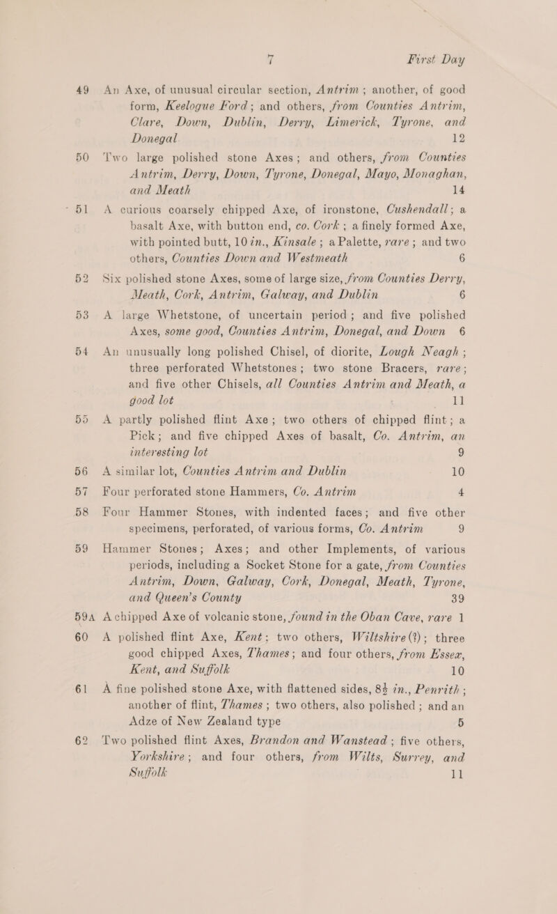 49 50 * Oi 53 54 59A 60 61 62 7 First Day An Axe, of unusual circular section, Antrim; another, of good form, Keelogue Ford; and others, from Counties Antrim, Clare, Down, Dublin, Derry, Limerick, Tyrone, and Donegal 12 Two large polished stone Axes; and others, from Cowntves Antrim, Derry, Down, Tyrone, Donegal, Mayo, Monaghan, and Meath 14 A curious coarsely chipped Axe, of ironstone, Cushendall; a basalt Axe, with button end, co. Cork ; a finely formed Axe, with pointed butt, 107n., Kinsale ; a Palette, vare; and two others, Counties Down and Westmeath 6 Six polished stone Axes, some of large size, from Counties Derry, Meath, Cork, Antrim, Galway, and Dublin 6 A large Whetstone, of uncertain period; and five polished Axes, some good, Counties Antrim, Donegal, and Down 6 An unusually long polished Chisel, of diorite, Lough Neagh ; three perforated Whetstones; two stone Bracers, rare; and five other Chisels, all Counties Antrim and Meath, a good lot 11 A partly polished flint Axe; two others of chipped flint; a Pick; and five chipped Axes of basalt, Co. Antrim, an interesting lot 9 A similar lot, Counties Antrim and Dublin 10 Four perforated stone Hammers, Co. Antrim 4 Four Hammer Stones, with indented faces; and five other specimens, perforated, of various forms, Co. Antrim 9 Hammer Stones; Axes; and other Implements, of various periods, including a Socket Stone for a gate, from Counties Antrim, Down, Galway, Cork, Donegal, Meath, Tyrone, and Queen's County 39 A chipped Axe of voleanic stone, found in the Oban Cave, rare 1 A polished flint Axe, Kent; two others, Wiltshire(?); three good chipped Axes, Thames; and four others, from Hssea, Kent, and Suffolk 10 A fine polished stone Axe, with flattened sides, 84 in., Penrith : another of flint, Thames ; two others, also polished ; and an Adze of New Zealand type 5 Two polished flint Axes, Brandon and Wanstead ; five others, Yorkshire; and four others, from Wilts, Surrey, and Suffolk ja
