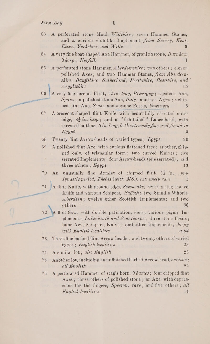63 <A perforated stone Maul, Wiltshire; seven Hammer Stones, and a curious club-like Implement, from Surrey, Kent, Essex, Yorkshire, and Wilts 9 64 Avery fine boat-shaped Axe Hammer, of granitic stone, Burnham Thorpe, Norfolk 1 65 <A perforated stone Hammer, A berdeenshire; two others ; eleven polished Axes; and two Hammer Stones, jvom A berdeen- shire, Banffshire, Sutherland, Perthshire, Rossshire, and — | Argyleshire 15 6 \A very fine core of Flint, 127. long, Pressigny; a jadeite Axe, il Spain ; a polished stone Axe, /taly ; another, Dijon ; achip- acres ped flint Axe, Sens; anda stone Pestle, Guer nsey 6 67 A crescent-shaped flint Knife, with beautifully serrated outer edge, 84 in. long; and a “fish-tailed” Lance-head, with serrated outline, 5 27. long, both extremely fine, and found in Egypt 2 68 Twenty flint Arrow-heads of varied types; Hgypt 20 69 A polished flint Axe, with curious flattened face; another, chip- ped only, of triangular form; two curved Knives; two serrated Implements ; four Arrow-heads (one serrated) ; and three others ; Hgypt i3 70 An unusually fine Armlet of chipped flint, 34 in.; pre dynastic period, Thebes (with MS.), extremely rare l {1 Ja flint Knife, with ground edge, Sevenoaks, rare; a slug-shaped eee Knife and various Scrapers, Suffolk; two Spindle Whorls, we Aberdeen; twelve other Scottish Implements; and two others 36 12 flint Saw, with double patination, rare; various pigmy Im- — plements, Lakenheath and Scunthorpe ; three stone Beads; bone Awl, Scrapers, Knives, and other Implements, chiefly with English localities a lot 73 Three fine barbed flint Arrow-heads ; and twenty others of varied types; English localities 23 74 Asimilar lot; also Hnglish 23 75 Another lot, including an unfinished barbed Arrow-head, curious ; all English 22 76 <A perforated Hammer of stag’s horn, Thames ; four chipped flint Axes; three others of polished stone ; an Axe, with depres- sions for the fingers, Speeton, rare; and five others; all Hnglish localities 14