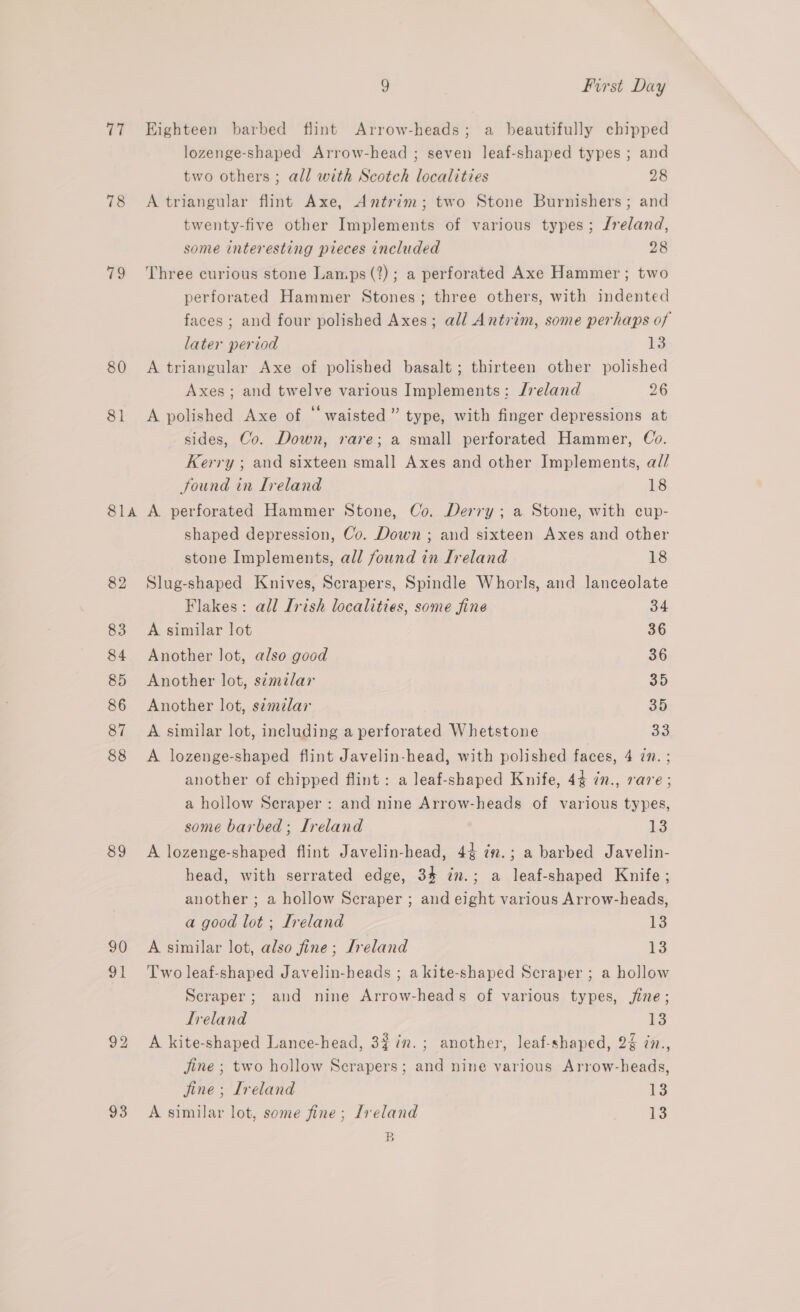 TT 78 (as, 80 81 81A 82 83 84 85 86 87 88 89 93 9 First Day Highteen barbed flint Arrow-heads; a beautifully chipped lozenge-shaped Arrow-head ; seven leaf-shaped types ; and two others ; all with Scotch localities 28 A triangular flint Axe, Antrim; two Stone Burnishers ; and twenty-five other Implements of various types; /reland, some interesting pieces included 28 Three curious stone Lamps (?) ; a perforated Axe Hammer ; two perforated Hammer Stones; three others, with indented faces ; and four polished Axes; all Antrim, some perhaps of later period 13 A triangular Axe of polished basalt; thirteen other polished Axes ; and twelve various Implements: Jreland 26 A polished Axe of “waisted” type, with finger depressions at sides, Co. Down, rare; a small perforated Hammer, Co. Kerry ; and sixteen small Axes and other Implements, a// found in Ireland 18 A perforated Hammer Stone, Co. Derry; a Stone, with cup- shaped depression, Co. Down ; and sixteen Axes and other stone Implements, all found in Ireland 18 Slug-shaped Knives, Scrapers, Spindle Whorls, and lanceolate Flakes: all Irish localities, some fine 34 A similar lot 36 Another lot, also good 36 Another lot, s¢milar 30 Another lot, s¢mdlar oD A similar lot, including a perforated Whetstone aa A lozenge-shaped flint Javelin-head, with polished faces, 4 1n.; another of chipped flint: a leaf-shaped Knife, 44 7n., rare; a hollow Scraper : and nine Arrow-heads of various types, some barbed; Ireland ig A lozenge-shaped flint Javelin-head, 44 ¢n.; a barbed Javelin- head, with serrated edge, 34 in.; a leaf-shaped Knife ; another ; a hollow Scraper ; and eight various Arrow-heads, a good lot ; Ireland id A similar lot, also fine; Ireland 13 Two leaf-shaped Javelin-heads ; a kite-shaped Scraper ; a hollow Scraper; and nine Arrow-heads of various types, jine; Ireland is A kite-shaped Lance-head, 3$in.; another, leaf-shaped, 2¢ 7., jine ; two hollow Scrapers; and nine various Arrow-heads, jine ; Ireland is A similar lot, some fine; Jreland Io B