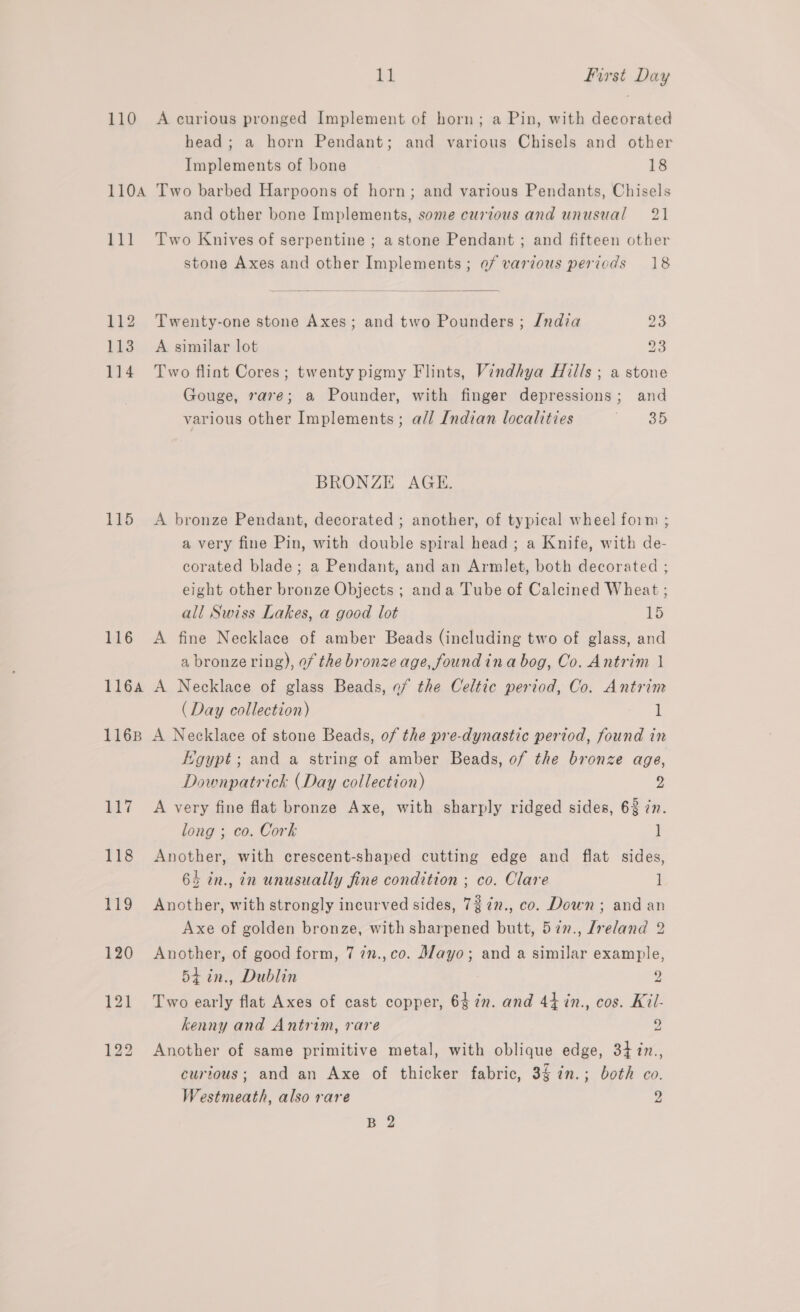 110 A curious pronged Implement of horn; a Pin, with decorated head; a horn Pendant; and various Chisels and other Implements of bone 18 110A Two barbed Harpoons of horn; and various Pendants, Chisels and other bone Implements, some curzous and unusual 21 111 Two Knives of serpentine ; a stone Pendant ; and fifteen other stone Axes and other Implements; ef various periods 18  112 Twenty-one stone Axes; and two Pounders ; India 113 A similar lot 114 Two flint Cores; twenty pigmy Flints, Vindhya Hills ; a stone Gouge, rare; a Pounder, with finger depressions; and various other Implements; all Indian localities Oo eo SS) Ww BRONZE AGE. 115 A bronze Pendant, decorated ; another, of typical wheel form ; a very fine Pin, with double spiral head ; a Knife, with de- corated blade; a Pendant, and an Armlet, both decorated ; eight other bronze Objects ; anda Tube of Calcined Wheat ; all Swiss Lakes, a good lot 15 116 A fine Necklace of amber Beads (including two of glass, and a bronze ring), of the bronze age, foundina bog, Co. Antrim 1 1164 A Necklace of glass Beads, of the Celtic period, Co. Antrim (Day collection) l 1168 A Necklace of stone Beads, of the pre-dynastic period, found in KHoypt; and a string of amber Beads, of the bronze age, Downpatrick (Day collection) o: 117 <A very fine flat bronze Axe, with sharply ridged sides, 6% zn. long ; co. Cork ] 118 Another, with crescent-shaped cutting edge and flat sides, 64 in., in unusually fine condition ; co. Clare ] 119 Another, with strongly incurved sides, 727n., co. Down; and an Axe of golden bronze, with sharpened butt, 577., Jreland 2 120 Another, of good form, 7 7n.,co. Mayo; and a similar example, 54 in., Dublin 2 121 Two early flat Axes of cast copper, 64in. and 44 in., cos. Kil- kenny and Antrim, rare 2 122 Another of same primitive metal, with oblique edge, 34 in., curious; and an Axe of thicker fabric, 3 in.; both co. Westmeath, also rare 2 B 2