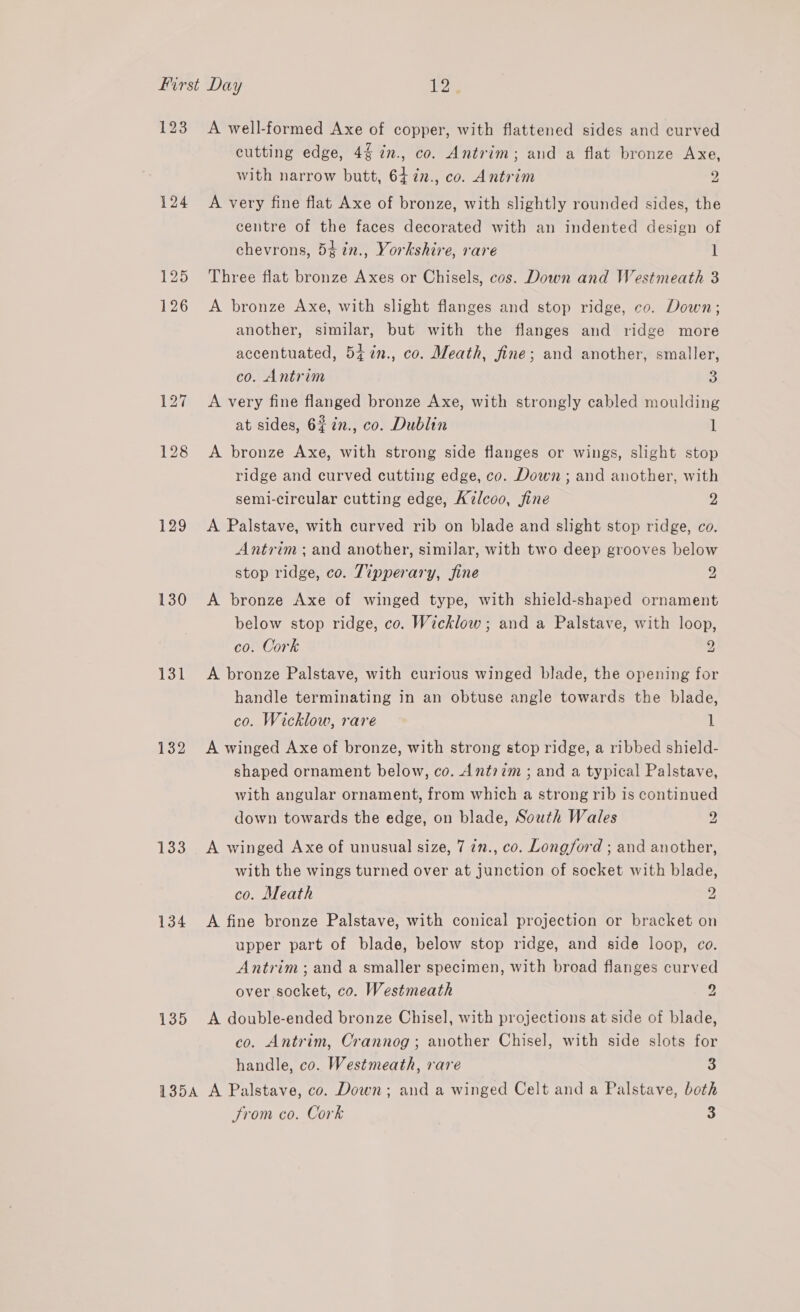 123 124 125 126 129 130 131 132 133 134 135 A well-formed Axe of copper, with flattened sides and curved cutting edge, 4% in., co. Antrim; and a flat bronze Axe, with narrow butt, 64 7¢2., co. Antrim 2 A very fine flat Axe of bronze, with slightly rounded sides, the centre of the faces decorated with an indented design of chevrons, 5¢in., Yorkshire, rare 1 Three flat bronze Axes or Chisels, cos. Down and Westmeath 3 A bronze Axe, with slight flanges and stop ridge, co. Down; another, similar, but with the flanges and ridge more accentuated, 54%n., co. Meath, fine; and another, smaller, co. Antrim 3 A very fine flanged bronze Axe, with strongly cabled moulding at sides, 6#7n., co. Dublin 1 A bronze Axe, with strong side flanges or wings, slight stop ridge and curved cutting edge, co. Down ; and another, with semi-circular cutting edge, A7lcoo, fine 2 A Palstave, with curved rib on blade and slight stop ridge, co. Antrim ;and another, similar, with two deep grooves below stop ridge, co. Tipperary, fine 2 A bronze Axe of winged type, with shield-shaped ornament below stop ridge, co. Wicklow ; and a Palstave, with loop, co. Cork 9 A bronze Palstave, with curious winged blade, the opening for handle terminating in an obtuse angle towards the blade, co. Wicklow, rare 1 A winged Axe of bronze, with strong stop ridge, a ribbed shield- shaped ornament below, co. Antrim ; and a typical Palstave, with angular ornament, from which a strong rib is continued down towards the edge, on blade, South Wales 2 A winged Axe of unusual size, 7 ¢n., co. Longford ; and another, with the wings turned over at junction of socket with blade, co. Meath 2 A fine bronze Palstave, with conical projection or bracket on upper part of blade, below stop ridge, and side loop, co. Antrim; and a smaller specimen, with broad flanges curved over socket, co. Westmeath 2 A double-ended bronze Chisel, with projections at side of blade, co. Antrim, Crannog ; another Chisel, with side slots for handle, co. Westmeath, rare 3