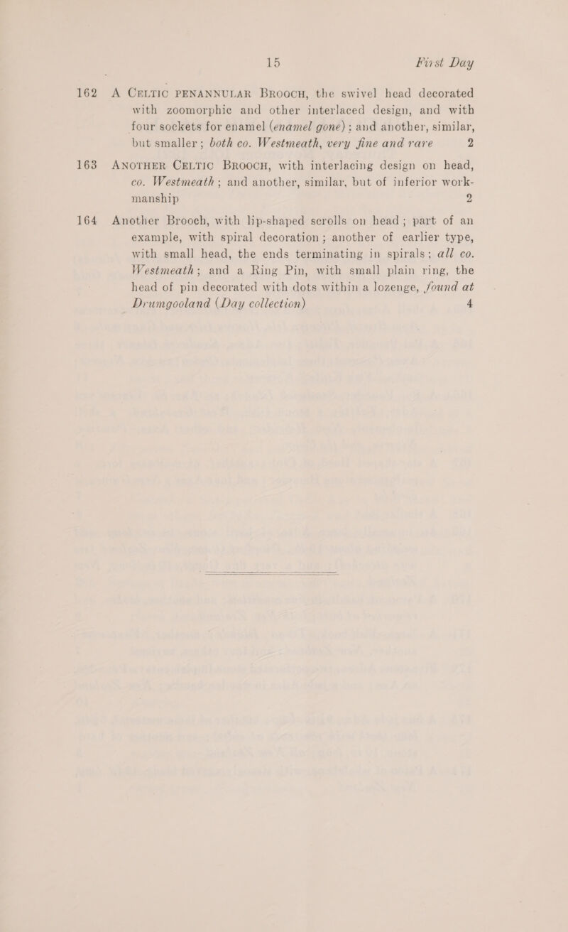 162 A CELTIC PENANNULAR Broocu, the swivel head decorated with zoomorphie and other interlaced design, and with four sockets for enamel (enamel gone); and another, similar, but smaller; both co. Westmeath, very fine and rare Z 163 ANOTHER CELTIC BROOCH, with interlacing design on head, co. Westmeath ; and another, similar, but of inferior work- manship ” 164 Another Brooch, with lip-shaped scrolls on head; part of an example, with spiral decoration ; another of earlier type, with small head, the ends terminating in spirals; all co. Westmeath; and a Ring Pin, with small plain ring, the head of pin decorated with dots within a lozenge, found at Drumgooland (Day collection) 4  