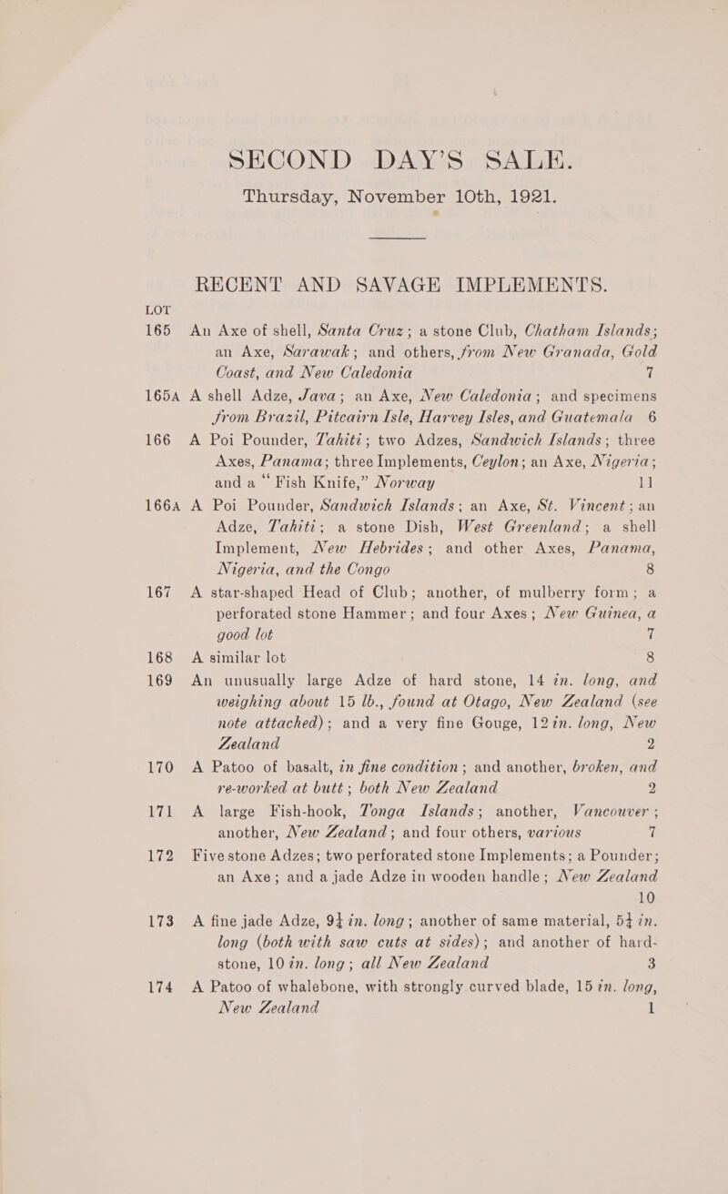 LOT 165 SECOND DAY’S SALE. Thursday, November 10th, 19a. RECENT AND SAVAGE IMPLEMENTS. Au Axe of shell, Santa Cruz; a stone Club, Chatham Islands; an Axe, Sarawak; and others, from New Granada, Gold Coast, and New Caledonia 7 Jrom Brazil, Pitcairn Isle, Harvey Isles,and Guatemala 6 Axes, Panama; three Implements, Ceylon; an Axe, Nigeria; and a Fish Knife,” Norway 1] 167 168 173 174 Adze, Tahiti; a stone Dish, West Greenland; a shell Implement, New Hebrides; and other Axes, Panama, Nigeria, and the Congo 8 A star-shaped Head of Club; another, of mulberry form; a perforated stone Hammer; and four Axes; New Guinea, a good lot 7 A similar lot 8 An unusually large Adze of hard stone, 14 2n. long, and weighing about 15 lb., found at Otago, New Zealand (see note attached); and a very fine Gouge, 127n. long, New Zealand 2 A Patoo of basalt, 22 fine condition; and another, broken, and re-worked at butt; both New Zealand 2 A large Fish-hook, Zonga Islands; another, Vancouver ; another, New Zealand; and four others, various 7 Five stone Adzes; two perforated stone Implements; a Pounder; an Axe; and a jade Adze in wooden handle; New Zealand 10 A fine jade Adze, 94 in. long; another of same material, 54 in. long (both with saw cuts at sides); and another of hard- stone, 102. long; all New Zealand 3 A Patoo of whalebone, with strongly.curved blade, 15 7n. long,