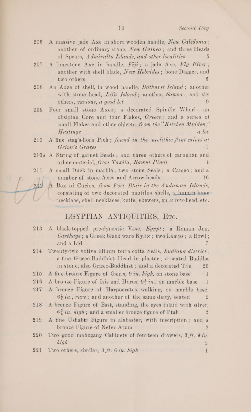 206 207 208  214 215 216 217 218 219 220 221 19 Second Day A massive jade Axe in short wooden handle, New Caledonia ; another of ordinary stone, New Guinea; and three Heads of Spears, Admiralty Islands, and other localities 5 A limestone Axe in handle, F%ji; a jade Axe, Ply River; another with shell blade, New Hebrides; bone Dagger, and two others 6 An Adze of shell, in wood handle, Bathurst /sland; another with stone head, Lifu Island; another, Samoa; and six others, various, a good lot 9 Four small stone Axes; a decorated Spindle Whorl; an obsidian Core and four Flakes, Greece; and a series of small Flakes and other objects, from the’ Kitchen Midden,” Hastings a lot A fine stag’s-horn Pick; found in the neolithic flint mines at Grime’s Graves 1 A String of garnet Beads; and three others of carnelian and other material, from Tavila, Rawul Pindi 4 A small Duck in marble; two stone Seals; a Cameo; and a number of stone Axes and Arrow-heads 16 consisting of two decorated nautilus shells, a_human-bone- necklace, shell necklaces, knife, skewers, an arrow-head, etc. ore = EGYPTIAN ANTIQUITIES, Evc. A black-topped pre-dynastic Vase, HNgypt; a Roman Jug, Carthage; a Greek black ware Kylix ; two Lamps; a Bow] ; and a Lid 7 Twenty-two votive Hindu terra-cotta Seals, Ladiana district ; a fine Greco-Buddhist Head in plaster; a seated Buddha in stone, also Greco-Buddhist ; and a decorated Tile 25 A fine bronze Figure of Osiris, 9 in. high, on stone base ] A bronze Figure of Isis and Horus, 94 7n., on marble base 1 A bronze Figure of Harpocrates walking, on marble base, 64%in., rare; and another of the same deity, seated 2 A bronze Figure of Bast, standing, the eyes inlaid with silver, 62in. high; and a smaller bronze figure of Ptah 2 A fine Ushabti Figure in alabaster, with inscription; and a bronze Figure of Nefer Atum 2 ''wo good mahogany Cabinets of fourteen drawers, 3 /t. 9 én. high 2 T'wo others, similar, 3./¢. 6 in. high l