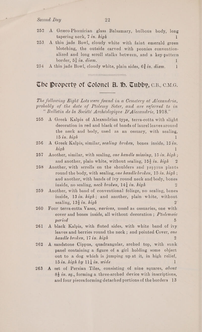 252 A Greco-Pheenician glass Balsamary, bulbous body, long tapering neck, 77n. high l 253 A thin jade Bowl, cloudy white with faint emerald green blotching, the outside carved with peonies convention- alized and long scroll stalks between, and a key-pattern border, 5 ¢2. diam. 1 254 <A thin jade Bowl, cloudy white, plain sides, 62in. diam. 1   Che Property of Colonel H. th. Tubby, c.z., ca. The following Hight Lots were found in a Cemetery at Alexandria, probably of the date of Ptolemy Soter, and are referred to in “ Bulletin de la Socrété Archéologique D’ Alexandrie, 1918,” 255 A Greek Kalpis of Alexandrian type, terra-cotta with slight decoration in red and black of bands of laurel leaves around the neck and body, used as an ossuary, with sealing, 15 in. high 1 256 A Greek Kalpis, similar, sealing broken, bones inside, 157n. high 1 257 Another, similar, with sealing, one handle missing, 15 in. high ; and another, plain white, without sealing, 154 7n. high 2 258 Another, with scrolls on the shoulders and papyius plants round the body, with sealing, one handle broken, 15 in. high ; and another, with bands of ivy round neck and body, bones inside, no sealing, neck broken, 144 in. high 2 259 Another, with band of conventional foliage, no sealing, bones inside, 13in. high; and another, plain white, without sealing, 1347n. high 2 260 Four terra-cotta Vases, various, ussed as ossuaries, one with cover and bones inside, all without decoration ; Ptvlematc period 5 261 <A black Kalpis, with fluted sides, with white band of ivy leaves and berries round the neck ; and pointed Cover, one handle broken, 17 in. high ° 262 <A sandstone Cippus, quadrangular, arched top, with sunk panel containing a figure of a girl holding some object out to a dog which is jumping up at it, in high relief, 15in. high by 114 in. wide 1 263 A set of Persian Tiles, consisting of nine squares, about 84 in. sq., forming a three-arched device with inscriptions, and four pieces forming detached portions of the borders 13