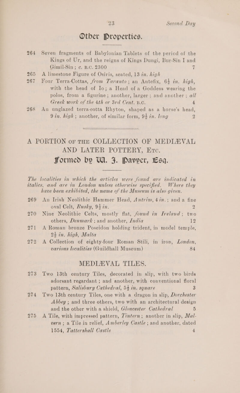 Other Properties. 264 Seven fragments of Babylonian Tablets of the period of the Kings of Ur, and the reigns of Kings Dungi, Bur-Sin I and Gimil-Sin ; c. B.c. 2300 7 265 A limestone Figure of Osiris, seated, 13 in. high 267 Four Terra-Cottas, from Taranto; an Antefix, 64 in. high, with the head of Io; a Head of a Goddess wearing the polos, from a figurine; another, larger; and another; all Greek work of the 4th or 3rd Cent. B.C. 4 268 An unglazed terra-cotta Rhyton, shaped as a horse’s head, 9in. high ; another, of similar form, 94 7n. long 2    A PORTION or tHE COLLECTION OF MEDIAVAL AND LATER POTTERY, Ere. Formed by U1. F. Pavyer, Esa. The localities in which the articles were found are indicated in italics, and are in London unless otherwise specified. Where they have been exhibited, the name of the Museum 7s also given. 269 <An Irish Neolithic Hammer Head, Antrim, 47n.; anda fine oval Celt, Rusky, 94 in. 2 270 Nine Neolithic Celts, mostly flat, found in Ireland; two others, Denmark; and another, /ndia 12 271 A Roman bronze Poseidon holding trident, in model temple, 24 in. high, Malta 272 A Collection of eighty-four Roman Stili, in iron, London, various localities (Guildhall Museum) 84 MEDIAVAL TILES. 273 Two 13th century Tiles, decorated in slip, with two birds adorsant regardant } and another, with conventional floral pattern, Salisbury Cathedral, 54 in. square 3 274 Two 13th century Tiles, one with a dragon in slip, Dorchester Abbey ; and three others, two with an architectural design and the other with a shield, Gloucester Cathedral 5 275 <A Tile, with impressed pattern, 7%ntern; another in slip, J/al- vern; a Tile in relief, Amberley Castle ; and another, dated 1554, Tattershall Castle 4