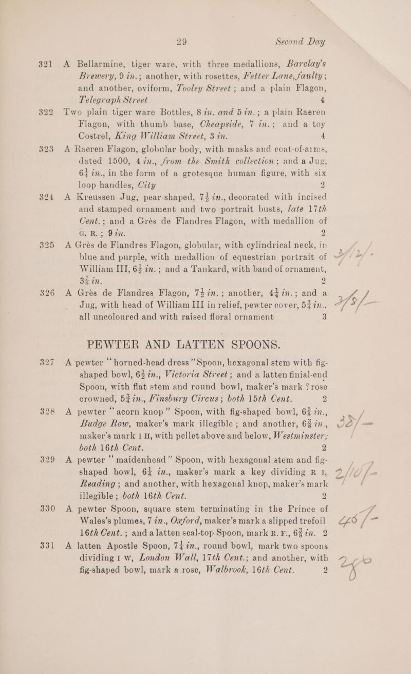 321 326 330 331 29 Second Day A Bellarmine, tiger ware, with three medallions, Barclay’s Brewery, 9 in.; another, with rosettes, Metter Lane, faulty ; and another, oviform, Tooley Street; and a plain Flagon, Telegraph Street 4 Two plain tiger ware Bottles, 8 in. and 57n.; a plain Raeren Flagon, with thumb base, Cheapside, 7 in.; and a toy Costrel, Aing William Street, 3 in. 4 A Raeren Flagon, globular body, with masks and coat-of-aims, dated 1500, 4727., from the Smith collection; and a Jug, 647n., in the form of a grotesque human figure, with six loop handles, City 2 A Kreussen Jug, pear-shaped, 74 in., decorated with incised and stamped ornament and two portrait busts, late 17th Cent.; and a Gres de Flandres Flagon, with medallion of G. RB. 3. 940. 2 A Grés de Flandres Flagon, globular, with cylindrical neck, in William III, 64 im. ; and a Tankard, with band of ornament, 34 in. 9) A Grés de Flandres Flagon, 747in.; another, 44 7n.; and a Jug, with head of William III in relief, pewter cover, 5$7n., all uncoloured and with raised floral ornament 3 PEWTER AND LATTEN SPOONS. A pewter ‘ horned-head dress ” Spoon, hexagonal stem with fig- shaped bowl, 63 %n., Victoria Street; and a latten finial-end Spoon, with flat stem and round bowl, maker’s mark ? rose crowned, 5%7n., Linsbury Circus; both 15th Cent. a A pewter * acorn knop” Spoon, with fig-shaped bowl, 63 in., Budge Row, maker’s mark illegible ; and another, 6% in., maker’s mark 1H, with pellet above and below, Westminster, both 16th Cent. 2 A pewter ‘ maidenhead” Spoon, with hexagonal stem and fig- shaped bowl, 64 zn., maker’s mark a key dividing R 1, Reading ; and another, with hexagonal knop, maker’s mark illegible; both 16th Cent. 2 A. pewter Spoon, square stem terminating in the Prince of Wales’s plumes, 7 277., Ozford, maker’s mark a slipped trefoil 16¢h Cent. ; anda latten seal-top Spoon, mark R.F., 68 in. 2 A latten Apostle Spoon, 74%n., round bowl, mark two spoons dividing 1 w, London Wall, 17th Cent.; and another, with fig-shaped bowl, mark a rose, Walbrook, 16th Cent. 2 a” f f Ww - i,