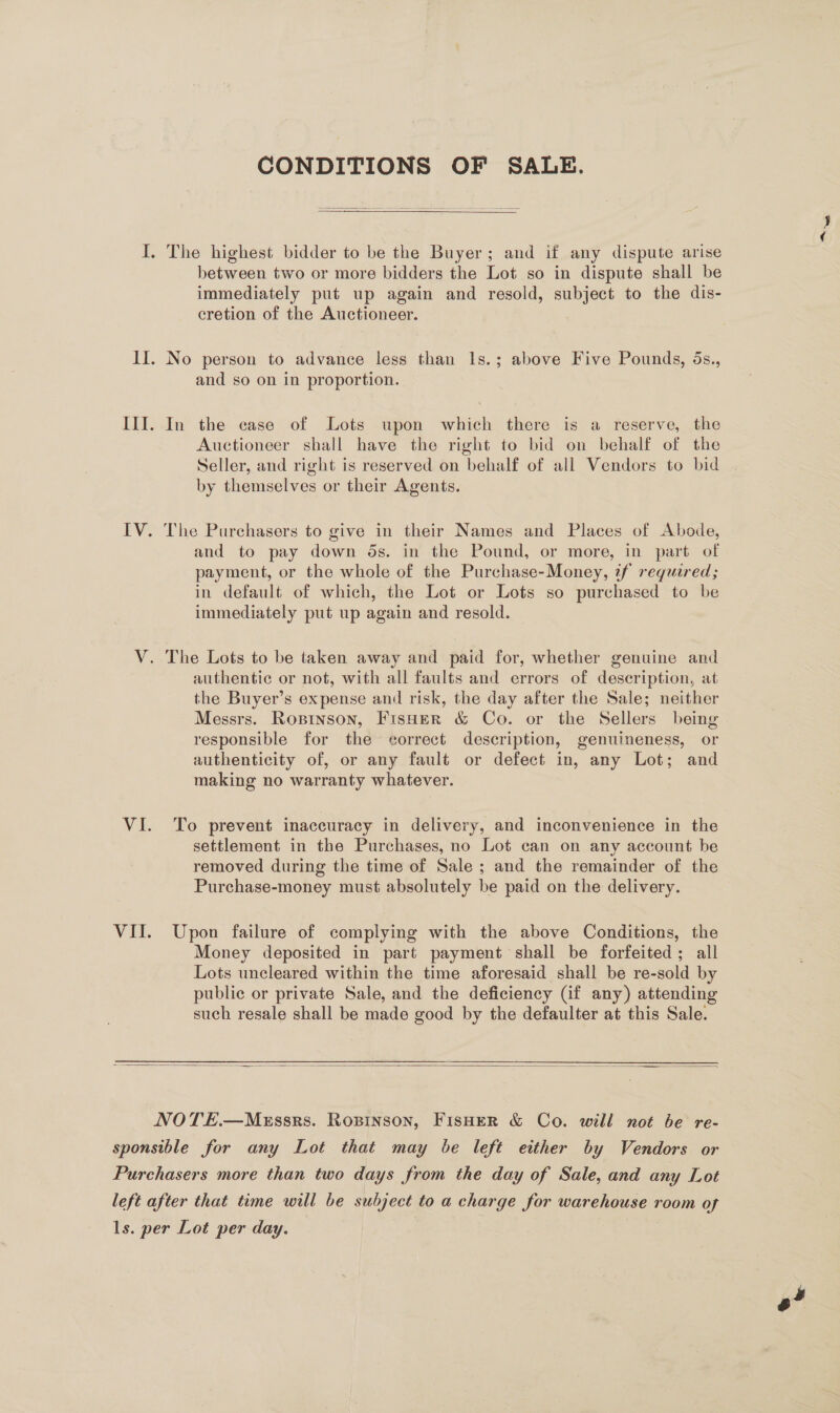 CONDITIONS OF SALE.  I. The highest bidder to be the Buyer; and if any dispute arise between two or more bidders the Lot so in dispute shall be immediately put up again and resold, subject to the dis- cretion of the Auctioneer. II. No person to advance less than 1s.; above Five Pounds, ds., and so on in proportion. III. In the case of Lots upon which there is a reserve, the Auctioneer shall have the right to bid on behalf of the Seller, and right is reserved on behalf of all Vendors to bid by themselves or their Agents. IV. The Purchasers to give in their Names and Places of Abode, and to pay down ds. in the Pound, or more, in part of payment, or the whole of the Purchase-Money, tf required; in default of which, the Lot or Lots so purchased to be immediately put up again and resold. V. The Lots to be taken away and paid for, whether genuine and authentic or not, with all faults and errors of description, at the Buyer’s expense and risk, the day after the Sale; neither Messrs. Rosinson, Fisher &amp; Co. or the Sellers being responsible for the correct description, genuineness, or authenticity of, or any fault or defect in, any Lot; and making no warranty whatever. VI. To prevent inaccuracy in delivery, and inconvenience in the settlement in the Purchases, no Lot can on any account be removed during the time of Sale ; and the remainder of the Purchase-money must absolutely be paid on the delivery. VII. Upon failure of complying with the above Conditions, the Money deposited in part payment shall be forfeited; all Lots uncleared within the time aforesaid shall be re-sold by public or private Sale, and the deficiency (if any) attending such resale shall be made good by the defaulter at this Sale.  NOTE.—MeEssrs. Ropinson, FisHerR &amp; Co. will not be re- sponsible for any Lot that may be left either by Vendors or Purchasers more than two days from the day of Sale, and any Lot left after that time will be subject to a charge for warehouse room of ls. per Lot per day.