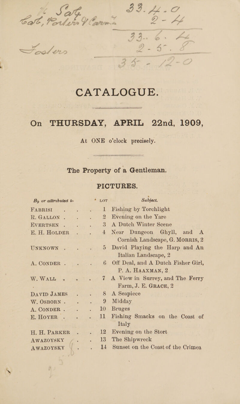 / my ™  y a men sa aa 7 Ye v7 yi ay Hig f 29 « f 9] iy * i nnn  By or attributed to FABRISI R. GALLON . EVERTSEN EK. H. HOLDER UNKNOWN A. CONDER . W.WALL . DAVID JAMES W. OSBORN . A. CONDER . E. HOYER . H. H. PARKER AWAZOYSKY | AWAZOYSKY * LOT L 2 3 4 ea) | Subject Fishing by Torchlight Evening on the Yare A Dutch Winter Scene Near Dungeon Ghyll, and A Cornish Landscape, G. MORRIS, 2 David Playing the Harp and An Italian Landscape, 2 Off Deal, and A Dutch Fisher Girl, P. A. HAAXMAN, 2 A .View in Surrey, and The Ferry Farm, J. E. GRACE, 2 A Seapiece Midday Bruges Fishing Smacks on the Coast of Ttaly Evening on the Stort The Shipwreck Sunset on the Coast of the Crimea,