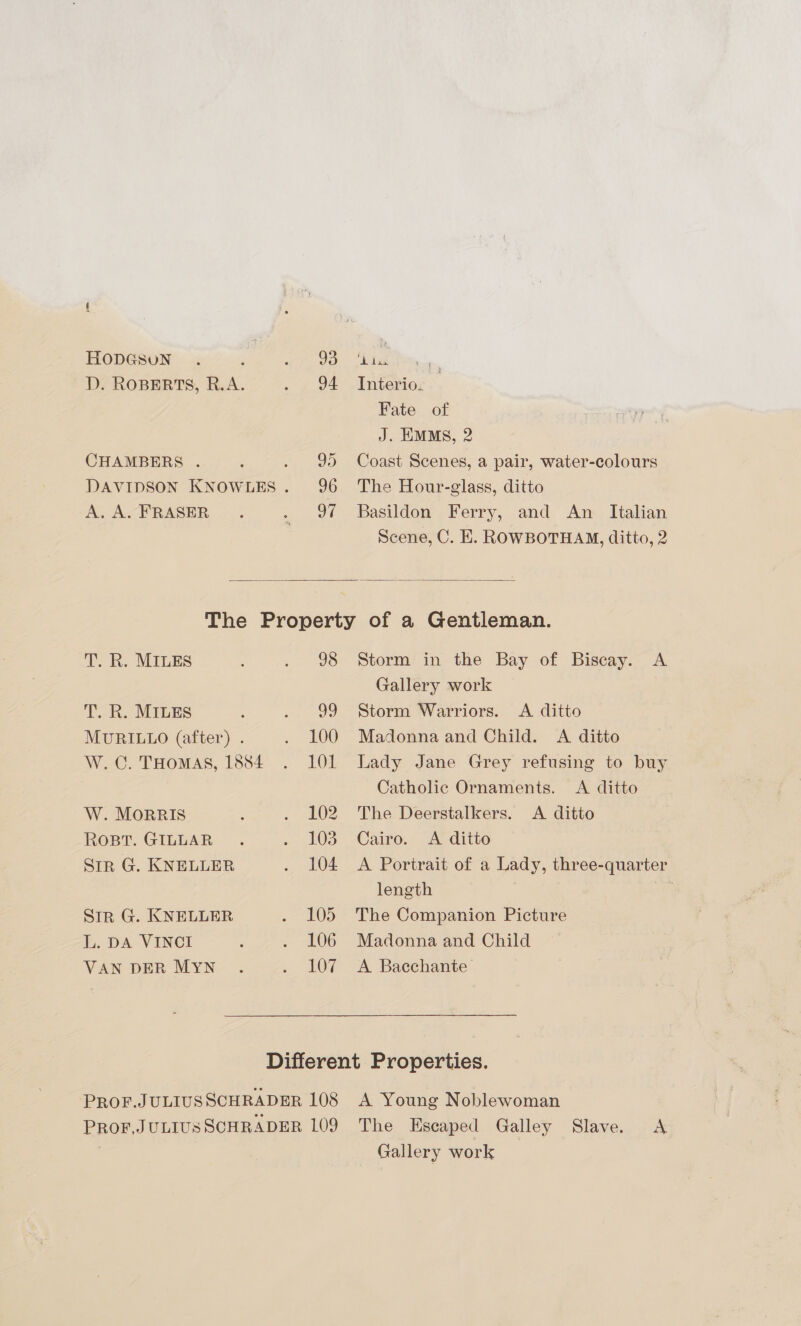 D. ROBERTS, R.A. 2 GA CHAMBERS . ; oD DAVIDSON KNOWLES . 96 A, A-FRASER . . of Interio. Fate of J. EMMs, 2 Coast Scenes, a pair, water-colours The Hour-glass, ditto Basildon Ferry, and An _ Italian Scene, C. E. ROWBOTHAM, ditto, 2  T. R. MILES ; . 98 T. R. MILES : pie MURILLO (after) . . 100 W.C. THomaAsS, 1884 . 101 W. MoRRIS ‘ =) OZ ROBT. GILLAR . oho Str G. KNELLER ., AOS Sir G. KNELLER o? LOS L. DA VINCI ; ; £06 VAN DER MYN . y LOe Storm in the Bay of Biscay. A Gallery work Storm Warriors. <A ditto Madonna and Child. A ditto Lady Jane Grey refusing to buy Catholic Ornaments. <A ditto The Deerstalkers. <A ditto Cairo. A ditto A Portrait of a Lady, three-quarter length The Companion Picture Madonna and Child A Baecchante Gallery work