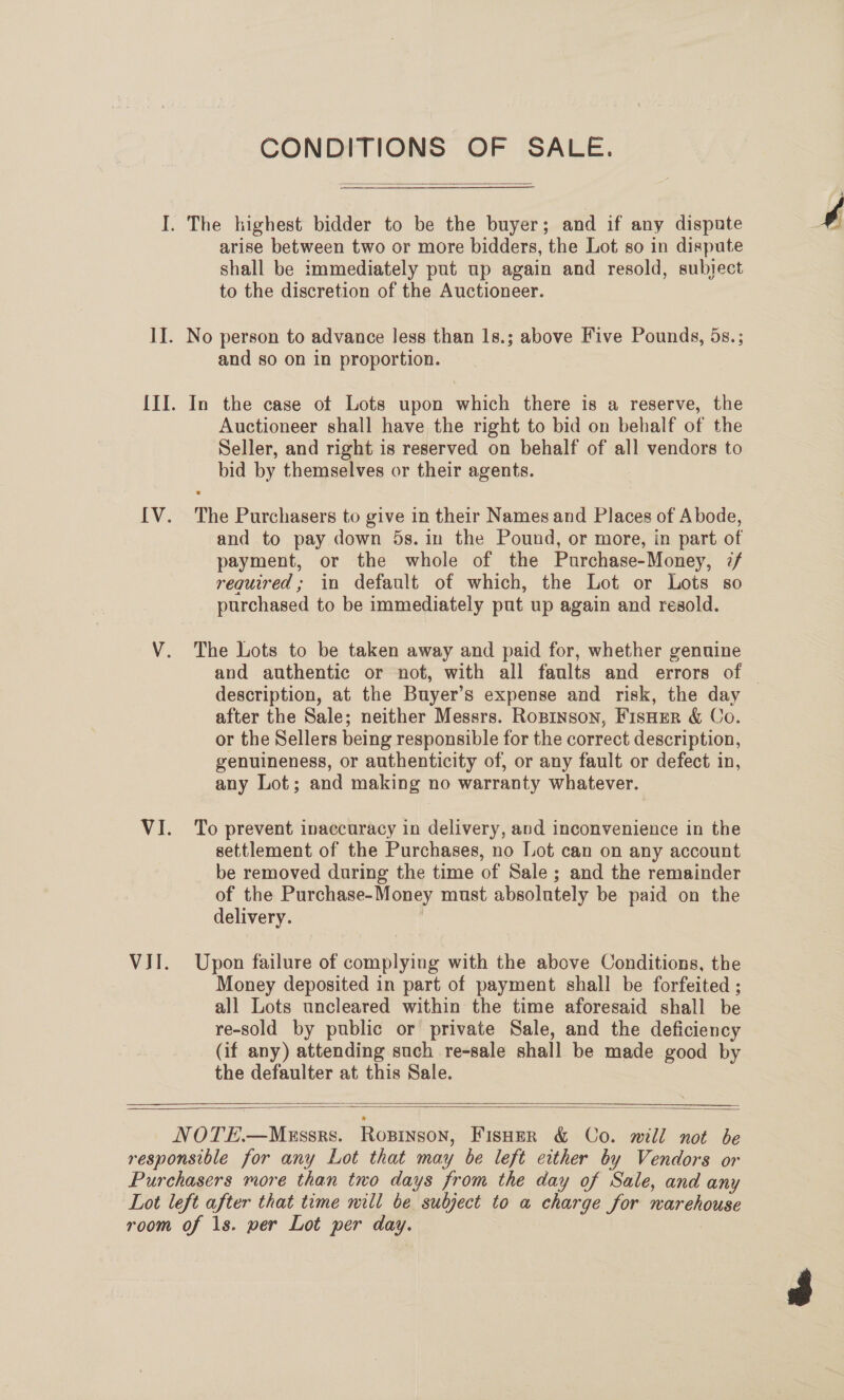 VII. CONDITIONS OF SALE.  shall be immediately put up again and resold, subject to the discretion of the Auctioneer. and so on in proportion. In the case of Lots upon which there is a reserve, the Auctioneer shall have the right to bid on behalf of the Seller, and right is reserved on behalf of all vendors to bid by themselves or their agents. The Purchasers to give in their Names and Places of Abode, and to pay down 5s. in the Pound, or more, in part of payment, or the whole of the Purchase-Money, 7/ required; in default of which, the Lot or Lots so purchased to be immediately put up again and resold. The Lots to be taken away and paid for, whether genuine description, at the Buyer’s expense and risk, the day after the Sale; neither Messrs. Ropinson, Fisher &amp; Co. or the Sellers being responsible for the correct description, genuineness, or authenticity of, or any fault or defect in, any Lot; and making no warranty whatever. To prevent inaccuracy in delivery, and inconvenience in the settlement of the Purchases, no Lot can on any account be removed during the time of Sale; and the remainder of the Purchase-Money must absolutely be paid on the delivery. | Upon failure of complying with the above Conditions, the Money deposited in part of payment shall be forfeited ; all Lots uncleared within the time aforesaid shall be re-sold by public or private Sale, and the deficiency (if any) attending such re-sale shall be made good by the defaulter at this Sale.  