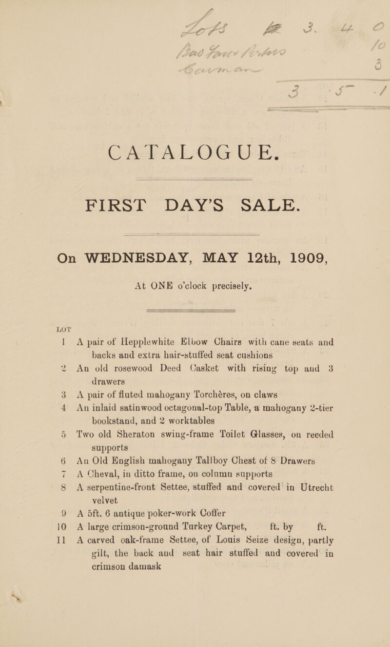 ol   On WEDNESDAY, MAY 12th, 1909, At ONE o’clock precisely. LOT 1 A pair of Hepplewhite Elbow Chairs with cane seats and backs and extra hair-stuffed seat cushions An old rosewood Deed Casket with rising top and 3 drawers | 3. &lt;A pair of fluted mahogany Torchéres, on claws 4 An inlaid satinwood octagonal-top Table, a mahogany 2-tier bookstand, and 2 worktables INS Gr supports 6 An Old English mahogany Tallboy Chest of 8 Drawers 7 A Cheval, in ditto frame, on column supports 8 A serpentine-front Settee, stuffed and covered’ in Utrecht velvet | 9 A dft. 6 antique poker-work Coffer 10 A large crimson-ground Turkey Carpet, ft. by ft. 11 A carved oak-frame Settee, of Louis Seize design, partly gilt, the back and seat hair stuffed and covered’ in crimson damask