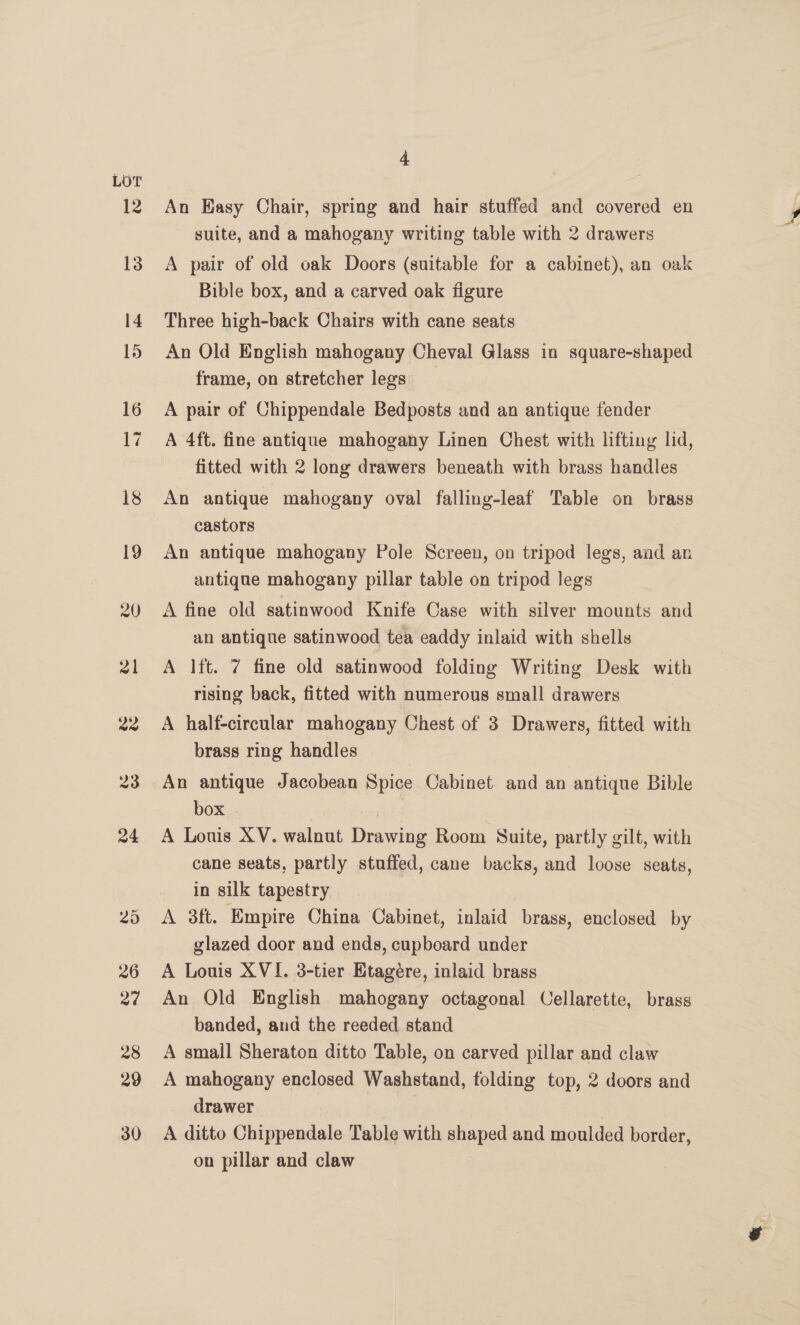 LOT An Easy Chair, spring and hair stuffed and covered en suite, and a mahogany writing table with 2 drawers A pair of old oak Doors (suitable for a cabinet), an oak Bible box, and a carved oak figure Three high-back Chairs with cane seats An Old English mahogany Cheval Glass in square-shaped frame, on stretcher legs A pair of Chippendale Bedposts and an antique fender A 4ft. fine antique mahogany Linen Chest with lifting lid, fitted with 2 long drawers beneath with brass handles An antique mahogany oval falling-leaf Table on brass castors An antique mahogany Pole Screen, on tripod legs, and an antique mahogany pillar table on tripod legs A fine old satinwood Knife Case with silver mounts and an antique satinwood tea eaddy inlaid with shells A lft. 7 fine old satinwood folding Writing Desk with rising back, fitted with numerous small drawers A half-circular mahogany Chest of 3 Drawers, fitted with brass ring handles An antique Jacobean Spice Cabinet and an antique Bible box A Louis XV. walnut Drawing Room Suite, partly gilt, with cane seats, partly stuffed, cane backs, and loose seats, in silk tapestry A 38ft. Empire China Cabinet, inlaid brass, enclosed by glazed door and ends, cupboard under A Louis XVI. 3-tier Etagére, inlaid brass An Old English mahogany octagonal Cellarette, brass banded, and the reeded stand A smail Sheraton ditto Table, on carved pillar and claw A mahogany enclosed Washstand, folding top, 2 doors and drawer | A ditto Chippendale Table with shaped and moulded border, on pillar and claw