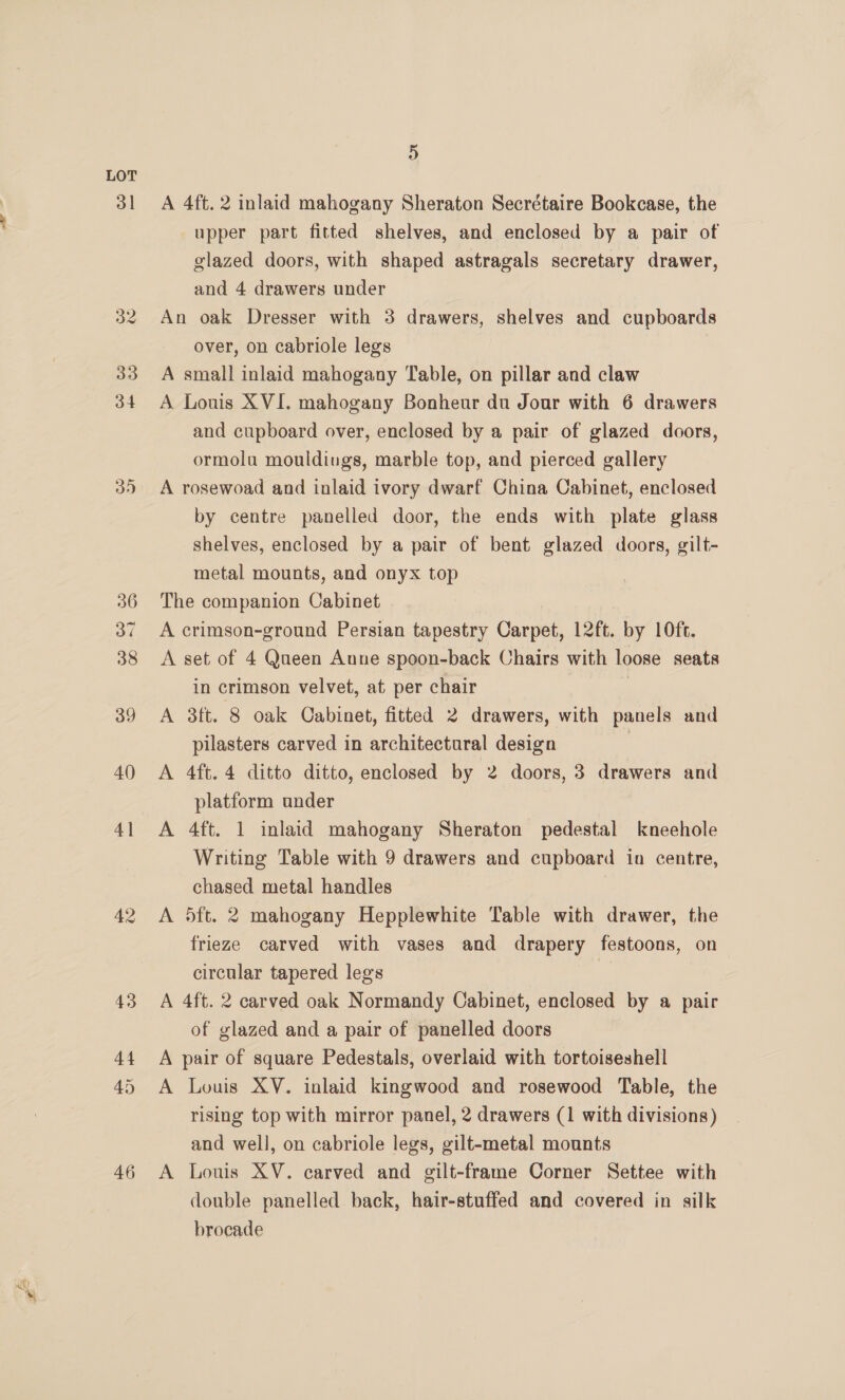 3] 35 36 46 H) A 4ft. 2 inlaid mahogany Sheraton Secrétaire Bookcase, the upper part fitted shelves, and enclosed by a pair of glazed doors, with shaped astragals secretary drawer, and 4 drawers under An oak Dresser with 3 drawers, shelves and cupboards over, on cabriole legs A small inlaid mahogany Table, on pillar and claw A Louis XVI. mahogany Bonheur du Jour with 6 drawers and cupboard over, enclosed by a pair of glazed doors, ormolu mouldings, marble top, and pierced gallery A rosewoad and inlaid ivory dwarf China Cabinet, enclosed by centre panelled door, the ends with plate glass shelves, enclosed by a pair of bent glazed doors, gilt- metal mounts, and onyx top The companion Cabinet A crimson-ground Persian tapestry Carpet, 12ft. by 10ft. A set of 4 Queen Anne spoon-back Chairs with loose seats in crimson velvet, at per chair | A 3ft. 8 oak Cabinet, fitted 2 drawers, with panels and pilasters carved in architectural design 7 A 4ft. 4 ditto ditto, enclosed by 2 doors, 3 drawers and platform under A 4ft. 1 inlaid mahogany Sheraton pedestal kneehole Writing Table with 9 drawers and cupboard ina centre, chased metal handles A 5ft. 2 mahogany Hepplewhite Table with drawer, the frieze carved with vases and drapery festoons, on circular tapered legs | A 4ft. 2 carved oak Normandy Cabinet, enclosed by a pair of glazed and a pair of panelled doors A pair of square Pedestals, overlaid with tortoiseshell A Louis XV. inlaid kingwood and rosewood Table, the rising top with mirror panel, 2 drawers (1 with divisions) and well, on cabriole legs, gilt-metal mounts A Louis XV. carved and gilt-frame Corner Settee with double panelled back, hair-stuffed and covered in silk brocade
