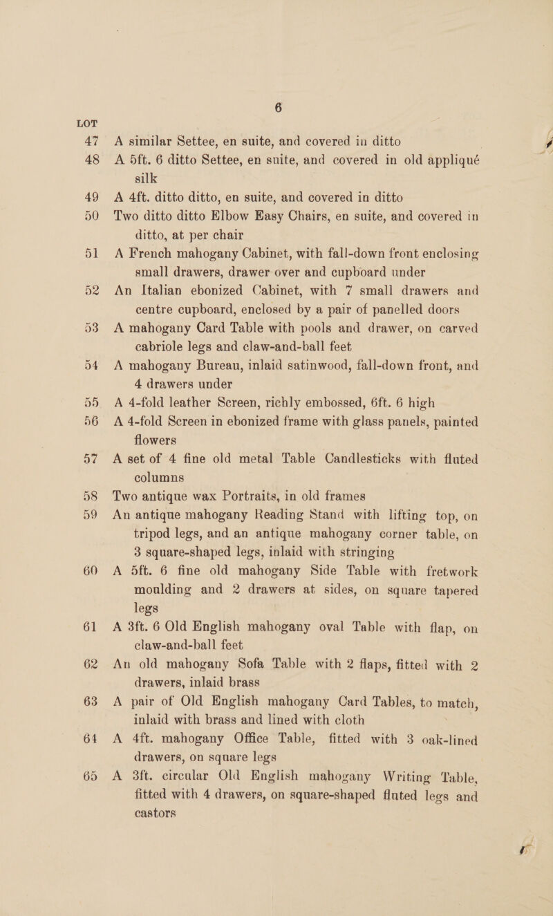 60 61 62 63 64 65 6 A similar Settee, en suite, and covered in ditto silk A 4ft. ditto ditto, en suite, and covered in ditto Two ditto ditto Elbow Easy Chairs, en suite, and covered in ditto, at per chair A French mahogany Cabinet, with fall-down front enclosing small drawers, drawer over and cupboard under An Italian ebonized Cabinet, with 7 small drawers and centre cupboard, enclosed by a pair of panelled doors A mahogany Card Table with pools and drawer, on carved cabriole legs and claw-and-ball feet A mahogany Bureau, inlaid satinwood, fall-down front, and 4 drawers under A 4-fold leather Screen, richly embossed, 6ft. 6 high A 4-fold Screen in ebonized frame with glass panels, painted flowers A set of 4 fine old metal Table Candlesticks with fluted columns Two antique wax Portraits, in old frames An antique mahogany Reading Stand with lifting top, on tripod legs, and an antique mahogany corner table, on 3 square-shaped legs, inlaid with stringing A 5dft. 6 fine old mahogany Side Table with fretwork moulding and 2 drawers at sides, on square tapered legs A 3ft. 6 Old English mahogany oval Table with flap, on claw-and-ball feet An old mahogany Sofa Table with 2 flaps, fitted with 2 drawers, inlaid brass A pair of Old English mahogany Card Tables, to match, inlaid with brass and lined with cloth A 4ft. mahogany Office Table, fitted with 3 oak-lined drawers, on square legs A 3ft. circular Old English mahogany Writing ‘able, fitted with 4 drawers, on square-shaped fluted legs = castors