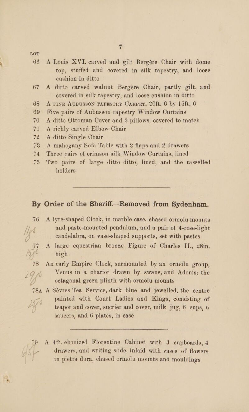 70 a 72 73 74 es) 7 A Louis XVI. carved and gilt Bergére Chair with dome top, staffed and covered in silk tapestry, and loose cushion in ditto A ditto carved walnut Bergére Chair, partly gilt, and covered in silk tapestry, and loose cushion in ditto A FINE AUBUSSON TAPESTRY Carpat, 20ft. 6 by 15ft. 6 Five pairs of Aubusson tapestry Window Curtains A ditto Ottoman Cover and 2 pillows, covered to match A richly carved Elbow Chair A ditto Single Chair A mahogany Sofa Table with 2 flaps and 2 drawers Three pairs of crimson silk Window Curtains, lined Two pairs of large ditto ditto, lined, and the tasselled holders A lyre-shaped Clock, in marble case, chased ormolu mounts and paste-mounted pendulum, and a pair of 4-rose-light candelabra, on vase-shaped supports, set with pastes A large equestrian bronze Figure of Charles II., 28in. high An early Empire Clock, surmounted by an ormolu group, Venus in a chariot drawn by swans, and Adonis; the octagonal green plinth with ormolu mounts painted with Court Ladies and Kings, consisting of teapot and cover, sucrier and cover, milk jug, 6 cups, 6 saucers, and 6 plates, in case i | drawers, and writing slide, inlaid with vases of flowers in pietra dura, chased ormolu mounts and mouldings