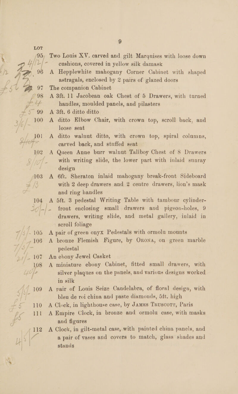 (95, Lt Lf 7 f / ee | 96 103 9 Two Louis XV. carved and gilt Marqnises with loose down cushions, covered in yellow silk damask A Hepplewhite mahogany Corner Cabinet with shaped astragals, enclosed by 2 pairs of glazed doors The companion Cabinet A 3ft. 11 Jacobean oak Chest of 5 Drawers, with turned handles, moulded panels, and pilasters A 3ft. 6 ditto ditto A ditto Elbow Chair, with crown top, scroll back, and loose seat A ditto walnut ditto, with crown top, spiral colamns, carved back, and stuffed seat with writing slide, the lower part with inlaid sunray design A 6ft. Sheraton inlaid mahogany break-front Sideboard with 2 deep drawers and 2 centre drawers, lion’s mask and ring handles front enclosing small drawers and pigeon-holes, 9 drawers, writing slide, and metal gallery, inlaid in scroll foliage A pair of green onyx Pedestals with ormola mounts A bronze Flemish Figure, by Orona, on green marble pedestal An ebony Jewel Casket A miniature ebony Cabinet, fitted small drawers, with silver plaques on the panels, and various designs worked in silk A pair of Louis Seize Candelabra, of floral design, with bleu de roi china and paste diamonds, 5ft. high A Clock, in lighthouse case, by James Truscott, Paris A Empire Clock, in bronze and ormolu case, with masks and figures A Clock, in gilt-metal case, with painted china panels, and a pair of yases and covers to match, glass shades and stands