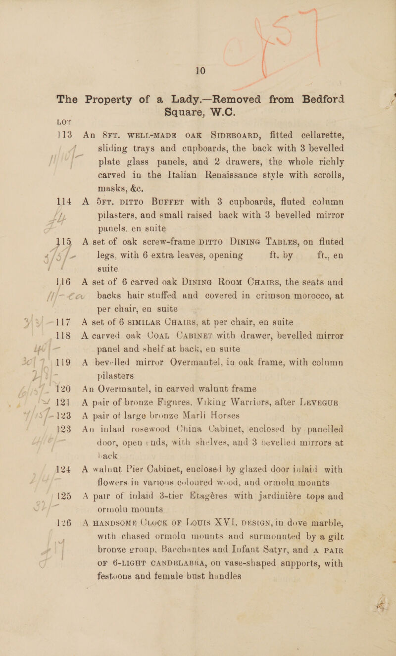 LOT Square, W.C. An 8FT. WELL-MADE OAK SIDEBOARD, fitted cellarette, sliding trays and cupboards, the back with 3 bevelled plate glass panels, and 2 drawers, the whole richly carved in the Italian Renaissance style with scrolls, masks, dc. A b5rr. pirro Burret with 3 cupboards, fluted column pilasters, and small raised back with 3 bevelled mirror panels. en suite A set of oak screw-frame Ditto Dinine Tasuns, on fluted legs, with 6 extra leaves, opening ft. by ft., en suite A set of 6 carved oak Dinine Room Caarrs, the seats and backs hair stuffed and covered in crimson morocco, at per chair, en suite A set of 6 SIMILAR CHAIRS, at per chair, en suite A carved oak CoaL CABINET with drawer, bevelled mirror panel and shelf at back, en suite A bevelled mirror Overmantel, ia oak frame, with column pilasters An Overmantel, in carved walnut frame A pair of bronze Figures, Viking Warriors, after LeveGus A pair of large bronze Marli Horses An inlaid rosewood China Cabinet, enclosed by panelled door, open «nds, with shelves, and 3 bevelled mirrors at hack ) A waluat Pier Cabinet, enclosed by glazed door inlaid with flowers in various coloured wood, and ormolu mounts A pair of inlaid 3-tier Ktagéres with jardiniére tops and ormolu mounts A HANDSOME CLocK oF Louis XVI. DESIGN, in dove marble, with chased ormola mounts and surmounted by a gilt bronze group, Bacchantes and Iufant Satyr, and A PAIR OF 6-LIGHT CANDELABRA, on vase-shaped supports, mien festoons and female bust handles S . Pe