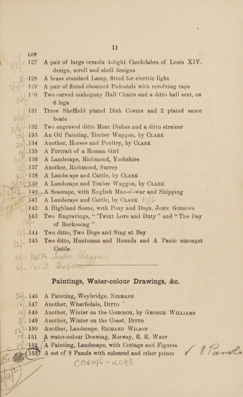 5 _ » 127 A pair of large ormolu 4-light Candelabra of Louis XIV. | design, scroll and shell designs {128 A brass standard Lamp, fitted for electric light ~ 129 A pair of fluted ebonized Pedestals with revolving caps 40 Two carved mahogany Hall Chairs and a ditto hall seat, on | 6 legs 131 Three Sheffield plated Dish Covers and 2 plated sauce ’ boats .- 132 Two engraved ditto Meat Dishes and a ditto strainer ~a9|-133 An Oil Painting, Timber Waggon, by CrarK >) 134 Another, Horses and Poultry, by CLarK 135 A Portrait of a Roman Girl as '-136 A Landscape, Richmond, Yorkshire v -137 Another, Richmond, Surrey | 3h 138 A Landscape and Cattle, by Clark i 139 A Landscape and Timber Waggon, by CLARK : si aA , 140_-A Seascape, with English Man-o’-war and Shipping es ; 4 ag ar A Landscape and Cattle, by Chark < {Aq - 142 A Highland Scene, with Pony and Dogs, JoHN GIBBons | (143 Two Hngravings, “ ’Lwixt Love and Duty” and “The Day ‘| of Reckoning ”’ . -144 Two ditto, Two Dogs and Stag at Bay _ 145 Two ditto, Huntsman and Hounds and A Panic amongst Cattle Paintings, Water-colour Drawings, &amp;c. pel 146 A Painting, Weybridge, NimmMann (¢/.147 Another, Wharfedale, Drrro ' 7 {448 Another, Winter on the Common, by George WinuiaMs | Of 149 Another, Winter on the Coast, Drrro zy [- 150 Another, Landscape, RicHarD WILson “39-151 A water-colour Drawing, Norway, B. E. West { [52 / A Painting, Landscape, with Cottage and Figures g £2 yy (153) A set of 8 Panels with coloured and other prints iv $/ / ex- ee &amp; ee CHO L-HOGS 