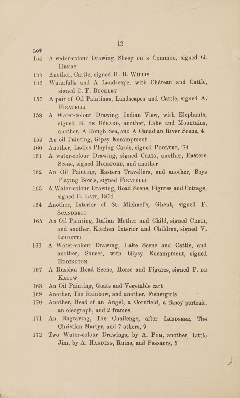 154 155 156 157 158 159 160 161 162 163 164 165 166 167 168 169 170 trail 172 12 A water-colour Drawing, Sheep’ on a Common, signed G. Henry Another, Cattle, signed H. B. Wix.1s Waterfalls and A Landscape, with Chateau and Cattle, signed C. F. BucKLEY A pair of Oil Paintings, Landscapes and Cattle, signed A. FIRATELLI A Water-colour Drawing, Indian View, with Elephants, signed EH. pg Birarp, another, Lake and Mountains, another, A Rough Sea,and A Canadian River Scene, 4 An oil Painting, Gipsy Encampment Another, Ladies Playing Cards, signed PooLyer, ’74 A water-colour Drawing, signed Oraic, another, Eastern Scene, signed HorsForD, and another An Oil Painting, Eastern Travellers, and another, Boys Playing Bowls, signed FrraTELuti A Water-colour Drawing, Road Scene, Figures and Cottage, signed H. Lair, 1874 Another, Interior of St. Michael’s, Ghent, signed F. SCANDRETT An Oil Painting, Italian Mother and Child, signed Crert1, and another, Kitchen Interior and Children, signed V. LovlIerti A Water-colour Drawing, Lake Scene and Oattle, and another, Sunset, with Gipsy Hncampment, signed HDDINGTON A Russian Road Scene, Horse and Figures, signed P. DE Katow An Oil Painting, Goats and Vegetable cart Another, The Rainbow, and another, Fishergirls Another, Head of an Angel, a Cornfield, a fancy portrait, an oleograph, and 2 frames An Hngraving, The Challenge, after LanpszEerR, The Christian Martyr, and 7 others, 9 | Two Water-colour Drawings, by A. Pym, another, Little Jim, by A. Harpine, Ruins, and Peasants, 5 wa