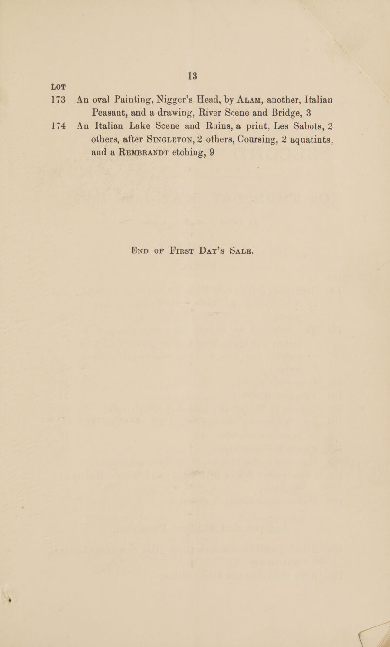 LOT 173 An oval Painting, Nigger’s Head, by ALAM, another, Italian Peasant, and a drawing, River Scene and Bridge, 3 174 An Italian Lake Scene and Ruins, a print, Les Sabots, 2 others, after SINGLETON, 2 others, Coursing, 2 aquatints, and a REMBRANDT etching, 9 Enp oF First Day’s SALE.