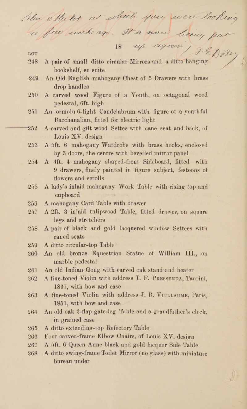 248 , A pair of small ditto circular Mirrors and a ditto hanging bookshelf, en snite An Old English mahogany Chest of 5 Drawers with brass drop handles . A earved wood Figure of a Youth, on octagonal wood pedestal, 6ft. high An ormolna 6-light Candelabrum with figure of a youthful Bacchanalian, fitted for electric light A carved and gilt wood Settee with cane seat and back, of Louis XV. design A 5ft. 6 mahogany Wardrobe with brass hooks, enclosed by 3 doors, the centre with bevelled mirror panel A 4ft. 4 mahogany shaped-front Sideboard, fitted with 9 drawers, finely painted in figure subject, festoons of flowers and scrolls A lady’s inlaid mahogany Work Table with rising top and cupboard A mahogany Card Table with drawer A 2ft. 3 inlaid tulipwood Table, fitted drawer, on square legs and stretchers A pair of black and gold lacquered window Settees with caned seats | A ditto circular-top Table An old bronze Equestrian Statue of William III., on marble pedestal An old Indian Gong with carved oak stand and beater A fine-toned Violin with address T. F. Pressmnpa, Tanrini, 1837, with bow and case A fine-toned Violin with address J. B. Vurnuaumn, Paris, 1851, with bow and case An old oak 2-flap gate-leg Table and a grandfather’s clock, in grained case A ditto extending-top Refectory Table Four carved-frame Elbow Chairs, of Louis XV. design A 5ft. 6 Queen Anne black and gold lacquer Side Table A ditto swing-frame Toilet. Mirror (no glass) with miniature bureau under |