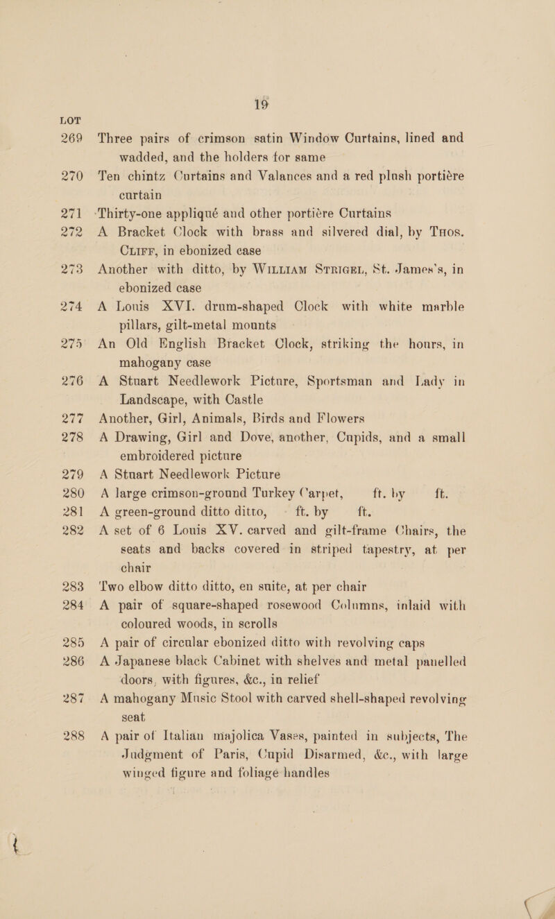 Three pairs of crimson satin Window Curtains, lined and wadded, and the holders for same Ten chintz Curtains and Valances and a red plush portiére curtain A Bracket Clock with brass and silvered dial, by THos. CuirF, in ebonized case Another with ditto, by Wintt1aAm SrrigE., St. James's, in ebonized case A Louis XVI. drum-shaped Clock with white marble pillars, gilt-metal mounts An Old English Bracket Clock, striking the hours, in mahogany case A Stuart Needlework Picture, Sportsman and Lady in Landscape, with Castle Another, Girl, Animals, Birds and Flowers A Drawing, Girl and Dove, another, Cupids, and a small embroidered picture A Stuart Needlework Picture A large crimson-ground Turkey Carpet, ft. by ft. A green-ground ditto ditto, ~ ft. by it. A set of 6 Louis AV. carved and gilt-frame Chairs, the seats and backs covered in striped tapestry, at per chair 7 7 Two elbow ditto ditto, en suite, at per chair A pair of square-shaped rosewood Columns, inlaid with coloured woods, in scrolls | A pair of circular ebonized ditto with revolving caps A Japanese black Cabinet with shelves and metal panelled doors, with figures, &amp;c., in relief A mahogany Music Stool with carved shell-shaped revolving seat A pair of Italian majolica Vases, painted in subjects, The Judgment of Paris, Cupid Disarmed, &amp;c., with large winged figure and foliage handles