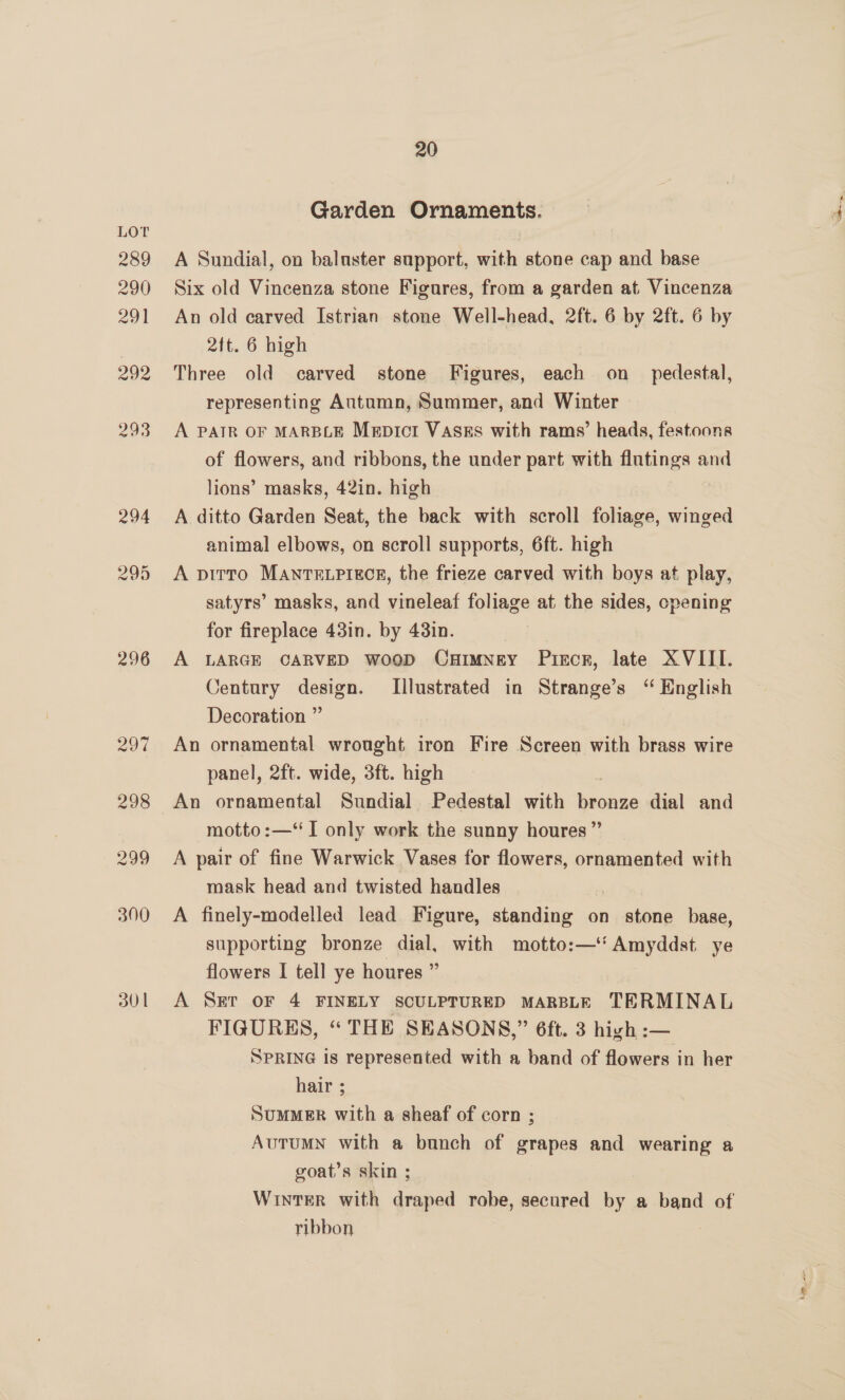 296 30 | 20 Garden Ornaments. A Sundial, on baluster support, with stone cap and base Six old Vincenza stone Figures, from a garden at Vincenza An old carved Istrian stone Well-head, 2ft. 6 by 2ft. 6 by 2ft. 6 high Three old carved stone Figures, each on_ pedestal, representing Autumn, Summer, and Winter A PAIR OF MARBLE Mepict VasEs with rams’ heads, festoons of flowers, and ribbons, the under part with flutings and lions’ masks, 42in. high A ditto Garden Seat, the back with scroll foliage, winged animal elbows, on scroll supports, 6ft. high A pitto MANTELPIECE, the frieze carved with boys at play, satyrs’ masks, and vineleaf foliage at the sides, cpening for fireplace 43in. by 43in. A LARGE CARVED woop CuHimNney Pircr, late XVIII. Century design. Illustrated in Strange’s ‘“ English Decoration ” An ornamental wrought iron Fire Screen with brass wire panel, 2ft. wide, 3ft. high An ornamental Sundial Pedestal with ae dial and motto :—‘ I only work the sunny houres ” A pair of fine Warwick Vases for flowers, ornamented with mask head and twisted handles A finely-modelled lead Figure, standing on stone base, supporting bronze dial, with motto:—‘‘ Amyddst. ye flowers I tell ye houres ” A Ser oF 4 FINELY SCULPTURED MARBLE TERMINAL FIGURES, “ THE SEASONS,” 6ft. 3 high :— SPRING is represented with a band of flowers in her hair ; SuMMER with a sheaf of corn ; AuTuMN with a bunch of grapes and wearing a goat’s skin ; WintTeR with draped robe, secured by a band of ribbon |