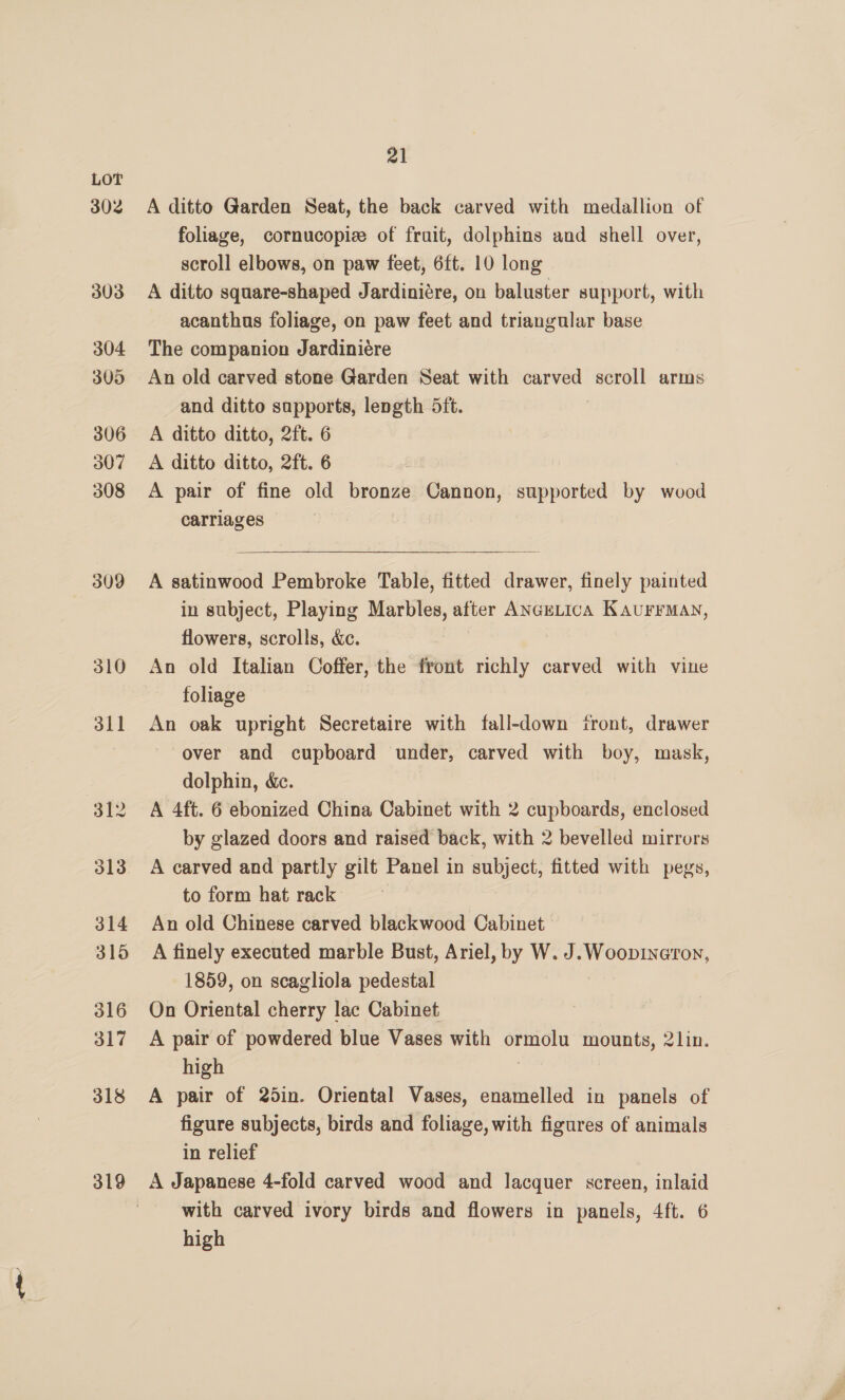 302 303 304 305 306 307 308 309 310 311 319 21 A ditto Garden Seat, the back carved with medallion of foliage, cornucopize of fruit, dolphins and shell over, scroll elbows, on paw feet, 6ft. 10 long A ditto square-shaped Jardiniére, on baluster support, with acanthus foliage, on paw feet and triangular base The companion Jardiniére An old carved stone Garden Seat with carved scroll arms and ditto sapports, length 5ft. A ditto ditto, 2ft. 6 A ditto ditto, 2ft. 6 A pair of fine old bronze Cannon, supported by wood carriages | | A satinwood Pembroke Table, fitted drawer, finely painted in subject, Playing Marbles, after ANGeLIcA KAaurrMan, flowers, scrolls, &amp;c. An old Italian Coffer, the front richly carved with vine foliage An oak upright Secretaire with fall-down itront, drawer over and cupboard under, carved with boy, mask, dolphin, &amp;ec. A 4ft. 6 ebonized China Cabinet with 2 cupboards, enclosed by glazed doors and raised back, with 2 bevelled mirrors A carved and partly gilt Panel in subject, fitted with pegs, to form hat rack An old Chinese carved blackwood Cabinet A finely executed marble Bust, Ariel, by W. J. Woopineron, 1859, on scagliola pedestal On Oriental cherry lac Cabinet A pair of powdered blue Vases with ormolu mounts, 2lin. high : A pair of 25in. Oriental Vases, enamelled in panels of figure subjects, birds and foliage, with figures of animals in relief A Japanese 4-fold carved wood and lacquer screen, inlaid with carved ivory birds and flowers in panels, 4ft. 6 high