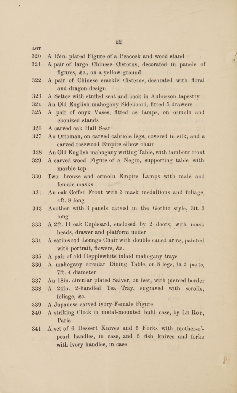 A din. plated Figure of a Peacock and wood stand figures, &amp;., on a yellow ground | A pair of Chinese crackle Cisterns, digs) with floral and dragon design A Settee with staffed seat and backed in Aubusson es An Old English mahogany Sideboard, fitted 5 drawers A pair of onyx Vases, fitted as lamps, on ormolu and ebonized stands | | A carved oak Hall Seat An Ottoman, on carved cabriole legs, aes in silk, maa a carved rosewood Empire elbow chair An Old English mahogany writing Table, with tamboar front A carved wood Figure of a Negro, supporting table with marble top Two bronze and ormolu Empire laaee with male and female masks An oak Ooffer Front with 3 mask medallions and foliage, 4ft. 8 long Another with 3 panels carved in the Gothic style, 3it. a long } A 2ft. 11 oak Cupboard, enclosed: by 2 doo ors, with mask heads, drawer and platform under A satinwood Lounge Chair with double caned arms, painted with portrait, flowers, &amp;c. | A pair of old Hepplewhite inlaid mahogany trays A mahogany circular Dining Table, .on 8 legs, in 2 parts, 7ft. 4 diameter | An 18in. circular plated Salver, on feet, with pierced border A 24in. 2-handled Tea Tray, engraved with scrolls, foliage, &amp;c. | A Japanese carved ivory Female Figure A striking Clock in metal-mounted buhl case, by Lr en Paris A set of 6 Dessert Knives and 6 Forks ern maothet 9’. pearl handles, in case, and 6 fish knives and forks with ivory handles, in case