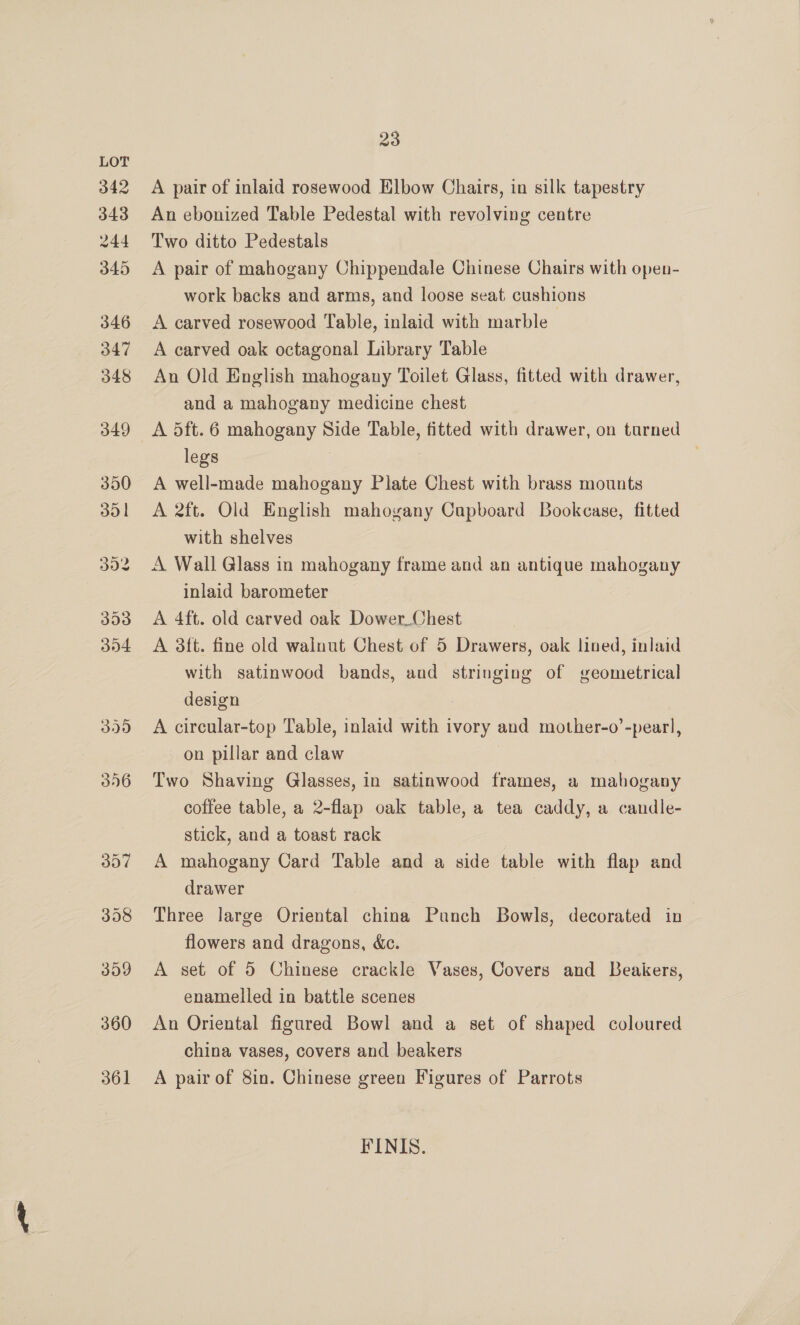 342 343 244 345 346 347 348 349 350 301 302 393 304 399 396 357 360 361 23 A pair of inlaid rosewood Elbow Chairs, in silk tapestry An ebonized Table Pedestal with revolving centre Two ditto Pedestals A pair of mahogany Chippendale Chinese Chairs with open- work backs and arms, and loose seat cushions A carved rosewood Table, inlaid with marble A carved oak octagonal Library Table An Old English mahogany Toilet Glass, fitted with drawer, and a mahogany medicine chest A dft. 6 mahogany Side Table, fitted with drawer, on turned legs A well-made mahogany Plate Chest with brass mounts A 2ft. Old English mahogany Capboard Bookcase, fitted with shelves A Wall Glass in mahogany frame and an antique mahogany inlaid barometer A 4ft. old carved oak Dower Chest A 38ft. fine old wainut Chest of 5 Drawers, oak lined, inlaid with satinwood bands, and stringing of geometrical design A circular-top Table, inlaid with ivory and mother-o’-pearl, on pillar and claw Two Shaving Glasses, in satinwood frames, a mahogany coffee table, a 2-flap oak table, a tea caddy, a candle- stick, and a toast rack A mahogany Card Table and a side table with flap and drawer Three large Oriental china Panch Bowls, decorated in~ flowers and dragons, &amp;c. A set of 5 Chinese crackle Vases, Covers and LBeakers, enamelled in battle scenes An Oriental figured Bowl and a set of shaped coloured china vases, covers and beakers A pair of 8in. Chinese green Figures of Parrots FINIS.