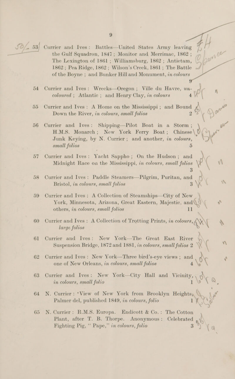 ne 3 th Currier and Ives: Battles—United States Army leaving 7 Al the Gulf Squadron, 1847 ; Monitor and Merrimac, 1862 ; The Lexington of 1861 ; Williamsburg, 1862 ; Antietam, ~_ 1862 ; Pea Ridge, 1862 ; ‘Wilson’ s Creek, 1861; The Battle ~ of the Boyne ; and Bunker Hill and eescsneiink, in colours  54 Currier and Ives: Wrecks—Oregon ; Ville du Havre, wn- nv coloured ; Atlantic ; and Henry Clay, in colours 4 W’ | 55 Currier and Ives: A Home on the Mississippi ; and Bound 28\ ¢ at Down the River, in colours, small folios \‘ 56 Currier and Ives: Shipping—Pilot Boat in a Storm H.M.S. Monarch; New York Ferry Boat ; Ve, Junk Keying, by N. Currier; and another, in colours, small folios 5 57 Currier and Ives: Yacht Sappho; On the Hudson; and \p / , Midnight Race on the Mississippi, im colours, small folios v\ 3 58 Currier and Ives: Paddle Steamers—Pilgrim, Puritan, and ’ ) : Bristol, in colours, small folios = Vi WN 59 Currier and Ives: A Collection of Steamships—City of New _ } York, Minnesota, Arizona, Great Eastern, Majestic, and (\ ‘) ‘ he others, in colours, small folios i ae, 60 Currier and Ives: A Collection of Trotting Prints, in colours, \X\| \ large folios 61 Currier and Ives: New York—The Great East River ~ } Suspension Bridge, 1872 and 1881, in colours, small folios 2. \¥ { ” 62 Currier and Ives: New York—Three bird’s-eye views ; and d\ f one of New Orleans, in colours, small folios \ 63 Currier and Ives: New York—City Hall and ales o\ in colours, small folio ! OY 64 N. Currier : ‘View of New York from Brooklyn Heights;, a | Palmer del, published 1849, in colours, folio 1 Kl &lt; , \P 65 N. Currier: R.M.S. Europa. Endicott &amp; Co.: The Cotton Plant, after T. B. Thorpe. Anonymous: Celebrated Fighting Pig, “* Pape,” in colours, folio 3 NS ( 4 a