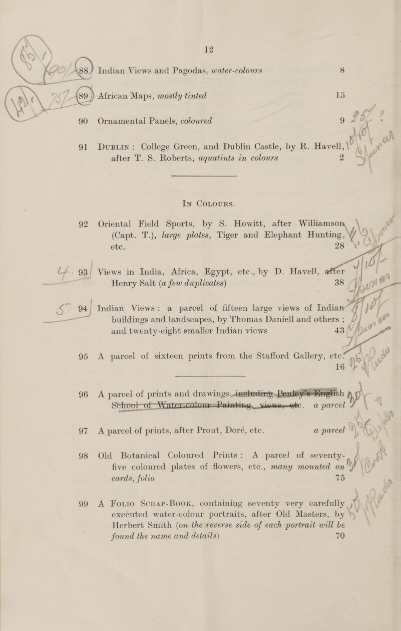 a y [7 / (ss) Indian Views and Pagodas, water-colours 8 ( ayn yi. £ (0) African Maps, mostly tinted 3 meh Nf pe ; a ‘i rd A . Ye <a D 4) =, Q Os e 90 Ornamental Panels, coloured 91 Dvusiin: College Green, and Dublin Castle, by R. Havell, \p' | after T. S. Roberts, aquatints in colours > At In COLOURS. 92 Oriental Field Sports, by S. Howitt, after ang \ | (Capt. T.), large plates, Tiger and Elephant iat se > etc.  , , Ly. 93 | Views in India, Africa, Egypt, etc., by D. Havell, after G : =e Henry Salt (a few duplicates) 38 ES ? 94 | Indian Views: a parcel of fifteen large views of Indian “q| } VY at j al buildings and landscapes, by Thomas Daniell and others ;_ / j 4 and twenty-eight smaller Indian views (Vv ; yet ro   | wi 4 ec. a parcel \~ ane 97 <A parcel of prints, after Prout, Doré, etc. a parcel ‘|, 98 Old Botanical Coloured Prints: A parcel of seventy- five coloured plates of flowers, etc., many siti on Yl cards, folvo 99 A Fouro Scrap-Book, containing seventy very carefully ,* \) t executed water-colour portraits, after Old Masters, by » Herbert Smith (on the reverse side of each portrait will be found the name and details) 70