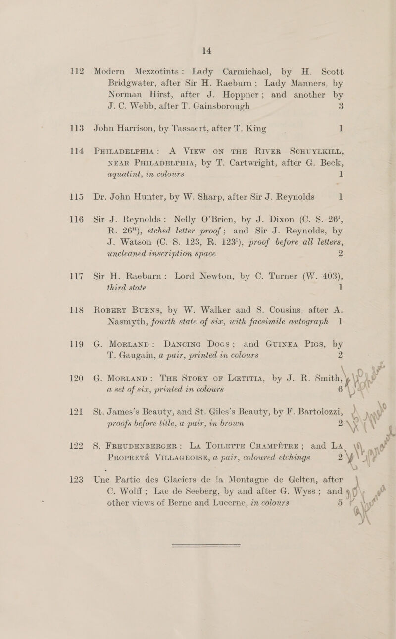 113 114 115 116 117 118 119 120 121 122 123 14 Bridgwater, after Sir H. Raeburn; Lady Manners, by Norman Hirst, after J. Hoppner; and another by J.C. Webb, after T. Gainsborough 3 John Harrison, by Tassaert, after T. King 1 PHILADELPHIA: A VIEW ON THE RIVER SCHUYLKILL, NEAR PHILADELPHIA, by T. Cartwright, after G. Beck, aquatint, in colours I Dr. John Hunter, by W. Sharp, after Sir J. Reynolds 1 Sir J. Reynolds: Nelly O’Brien,- by J. Dixon (C. 5.26’, R. 26), etched letter proof; and Sir J. Reynolds, by J. Watson (C. 8. 123, R. 123), proof before all letters, uncleaned inscription space 2 Sir H. Raeburn: Lord Newton, by C. Turner (W. 403), third state I Rospert Burns, by W. Walker and 8. Cousins. after A. Nasmyth, fourth state of six, with facsimile autograph 1 G. Mortanp: Danorne Does; and Guinea Pics, by T. Gaugain, a pair, printed in colours 2 oP ay G. Mortanp: THE Story or Lariria, by J. R. smith, \P )s : as : Lt SAl a set of six, printed in colours 6 De St. James’s Beauty, and St. Giles’s Beauty, by F. Bartolozzi, / 4 t i tah G3 JUV i > . “ee Wi J proofs before title, a parr, in brown 2 \x = babes mR  Vv S. FREUDENBERGER: La TorLeTTE CHAMPETRE; and He \\, ny a ; ¥ ANN PROPRETH VILLAGEOISE, a pair, coloured etchings 2 Wat Une Partie des Glaciers de !a Montagne de Gelten, after | C. Wolff; Lac de Seeberg, by and after G. Wyss; and A r other views of Berne and Lucerne, in colours 5 hat