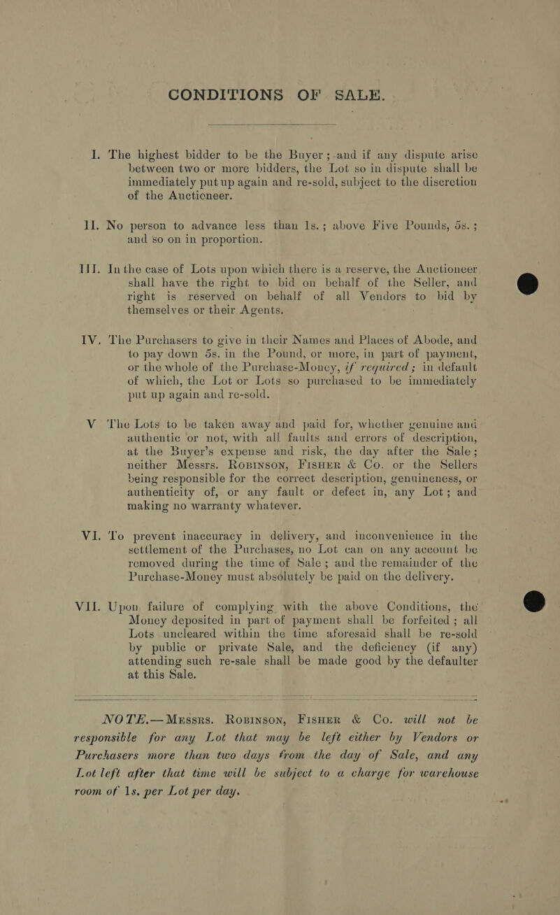 CONDITIONS OF SALE.  I. The highest bidder to be the Buyer;-and if any dispute arise between two or more bidders, the Lot so in dispute shall be immediately put up again and re-sold, subject to the discretion of the Aucticneer. II. No person to advance less than Is.; above Five Pounds, ds. ; and so on in proportion. III. Inthe case of Lots upon which there is a reserve, the Auctioneer shall have the right to bid on behalf of the Seller, and right is reserved on behalf of all Vendors to bid by themselves or their Agents. ; IV. The Purchasers to give in their Names and Places of Abode, and to pay down 5s. in the Pound, or more, in part of payment, or the whole of the Purchase-Money, if required; in default of which, the Lot or Lots so purchased to be immediately put up again and re-sold. V The Lots to be taken away and paid for, whether genuine and authentic or not, with all faults and errors of description, at the Buyer’s expense and risk, the day after the Sale; neither Messrs. Ropinson, FisHerR &amp; Co. or the Sellers being responsible for the correct description, genuineness, or authenticity of, or any fault or defect in, any Lot; and making no warranty whatever. VI. To prevent inaccuracy in delivery, and inconvenience in the settlement of the Purchases, no Lot can on any account be removed during the time of Sale; and the remainder of the Purchase-Money must absolutely be paid on the delivery. VIL. Upon, failure of complying with the above Conditions, the Money deposited in part of payment shall be forfeited ; all Lots uncleared within the time aforesaid shall be re-sold by public or private Sale, and the deficiency (f any) attending such re-sale shall be made good by the defaulter at this Sale.  NOTE.—Messrs. Roxzinson, FisHer &amp; Co. will not be responsible for any Lot that may be left either by Vendors or Purchasers more than two days from the day of Sale, and any Lot lefé after that time will be subject to a charge for warehouse room of 1s. per Lot per day.