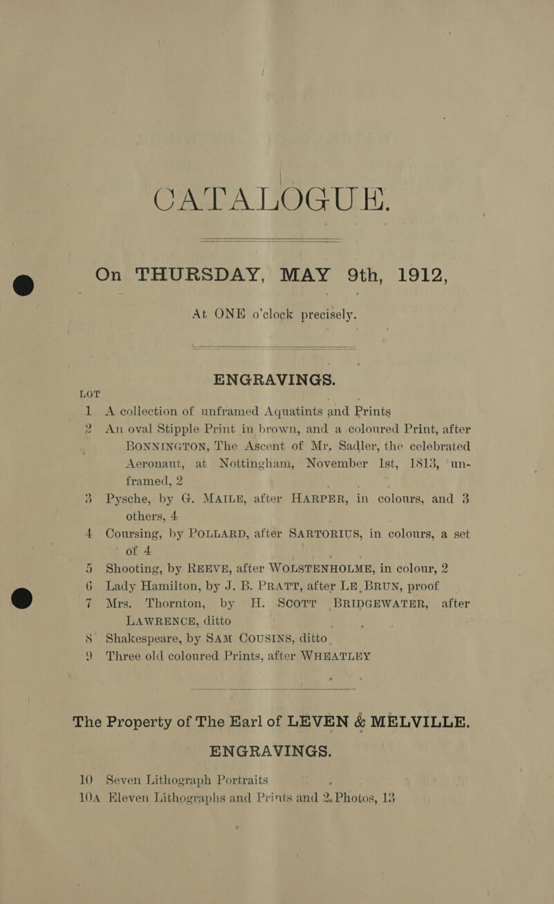CATALOGUE.   LOT a. —~ At ONE o'clock precisely.  ENGRAVINGS. A collection of unframed Aquatints and Prints An oval Stipple Print in brown, and a coloured Print, after BONNINGTON, The Ascent of Mr, Sadler, the celebrated Aeronaut, at Nottingham, November Ist, 1813, un- framed, 2 Pysche, by G. MAILE, after HARPER, in colours, and 3 others, 4 Coursing, by POLLARD, after SARTORIUS, in colours, a set of 4 | Shooting, by REEVE, after WOLSTENHOLME, in colour, 2 Lady Hamilton, by J. B. PRATT, after LE, BRUN, proof Mrs. Thornton, by H. Scott BRIDGEWATER, after LAWRENCE, ditto Shakespeare, by SAM COUSINS, ditto Three old coloured Prints, after WHEATLEY 10 ENGRAVINGS. Seven Lithograph Portraits