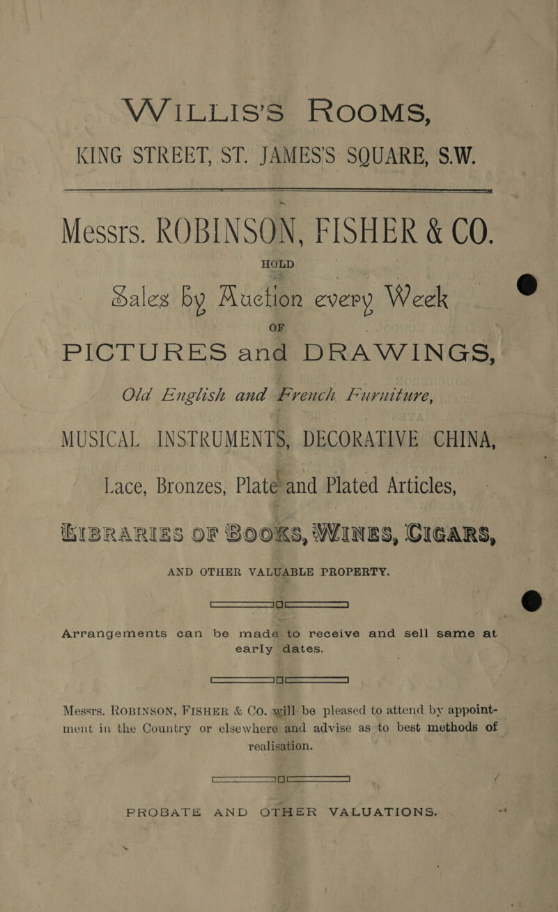 WiILLIS’SS ROOMS, KING STREET, ST. JAMES’S SQUARE, S.W.   Meee ie FISHER &amp; CO. a ales by Auction every Week PiIGlTURES anil DRAWINGS, Old English and French Furniture, MUSICAL INSTRUMENTS, DECORATIVE CHINA, Lace, Bronzes, Plate ind Plated Articles, BIBRARIES OF Books, WINES, CIGARS, AND OTHER VALUABLE PROPERTY. — cee Arrangements can be made to receive and sell same at early dates. S——— Messrs. ROBINSON, FISHER &amp; CO. will be pleased to attend by appoint- ment in the Country or elsewhere and advise as to best methods of realisation. SS PROBATE AND OTHER VALUATIONS.