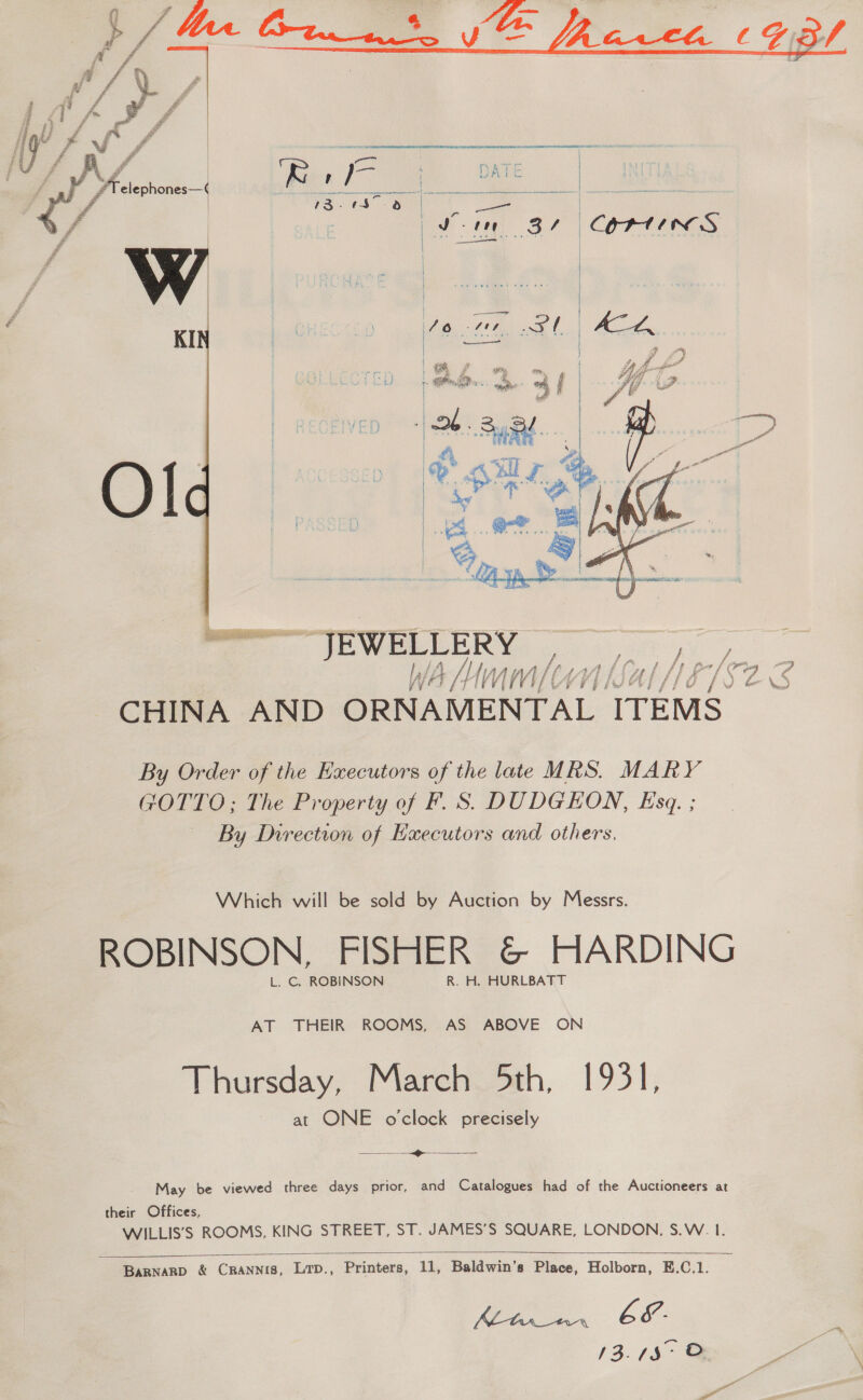  F a - £ ? # £ Z ¥ #      # | amie FY ?T elephones—( K et LS he | | rs. 0h 3 | Ste BL CORAMRGS Oo 78 py KI —   — JEWELLE RY wh aa te CHINA AND OE ag ale Si ITEMS. By Order of the Executors of the late MRS. MARY GOTTO; The Property of F. S. DUDGHON, Esq. ; By Direction of Executors and others, Which will be sold by Auction by Messrs. ROBINSON, FISHER &amp; HARDING L. C. ROBINSON R. H. HURLBATT AT THEIR ROOMS, AS ABOVE ON Thursday, Marehi Sth, 1931, at ONE o'clock precisely  i May be viewed three days prior, and Catalogues had of the Auctioneers at their Offices, WILLIS’S ROOMS, KING STREET, ST. JAMES’S SQUARE, LONDON. S.W. I.   Barnarp &amp; CRANNIS, LTD., Printers, 11, Baldwin’s Place, Holborn, E.C.1. we A