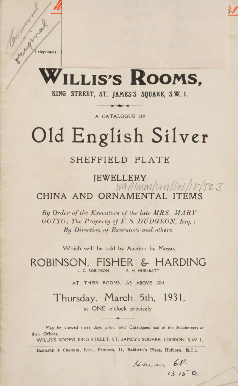  WILLIis’s Rooms, KING STREET, ST. JAMES’S SQUARE, S.W. 1.  A CATALOGUE OF Old English Silver SHEFFIELD PLATE JEWELLERY: CHINA AND ORNAMENTAL TTEMS By Order of the Executors of the late MRS. MARY GOTTO; The Property of F. S. DUDGEON, Esq. ; By Direction of Hxecutors and others, Which will be sold by Auction by Messrs. ROBINSON, FISHER &amp; HARDING L. C. ROBINSON R. H. HURLBATT AT THEIR ROOMS, AS ABOVE ON ‘Thursday, Marenoeth, 1931, at ONE o'clock precisely See ee May be viewed three days prior, and Catalogues had of the Auctioneers at their Offices, WILLIS’S ROOMS, KING STREET, ST. JAMES’S SQUARE, LONDON, S.W. I.  BARNARD &amp; CRANNIB, Lrp., Printers, 11, Baldwin’s Place, Holborn, E.C.1. YON E&amp;. 13./$° © 4