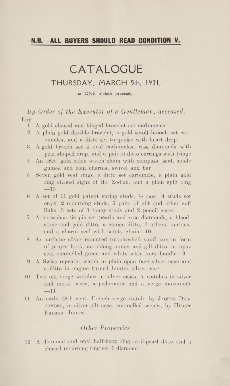 CATALOGUE THURSDAY, MARCH 5th, 1931, at ONE o'clock precisely. By Order of the Executor of a Gentleman, deceased. Lov 1 &lt;A gold chased and hinged bracelet set carbuncles 2 A plain gold flexible bracelet, a gold scroll brooch set car- buncles, and a ditto set turquoise with heart drop 38 A gold brooch set 4 oval carbuncles, rose diamonds with pear shaped drop, and a pair of ditto earrings with fringe 4 An 18ct. gold cable watch chain with compass, seal, spade guinea and coin charms, swivel and bar 5 Seven gold seal rings, a ditto set carbuncle, a plain gold ring chased signs of the Zodiac, and a plain split ring —10 6 &lt;A set of 11 gold patent spring studs, in case, 4 studs set onyx, 2 mourning studs, 5 pairs of gilt and other cuff links, 3 sets of 8 fancy studs and 2 pencil cases 7 A horseshoe tie pin set pearls and rose diamonds, a blood- stone and gold ditto, a cameo ditto, 6 others, various, and a charm seal with safety chain—10 8 An antique silver mounted tortoiseshell snuff box in form of prayer book, an oblong amber and gilt ditto, a topaz seal enamelled green and white with ivory handle—8 9 A Swiss repeater watch in plain open face silver case and a ditto in engine turned hunter silver case 10 Two old verge watches in silver cases, 7 watches in silver and metai cases, a pedometer and a verge movement —l1 11 An early 18th cent. French verge watch, by Jaques Dks- COMBES, in silver gilt case, enamelled scenes, by Huant FRERES, Junres. Other Properties. 12 A diamond and opal half-hoop ring, a 5-pearl ditto and a chased mourning ring set 1 diamond