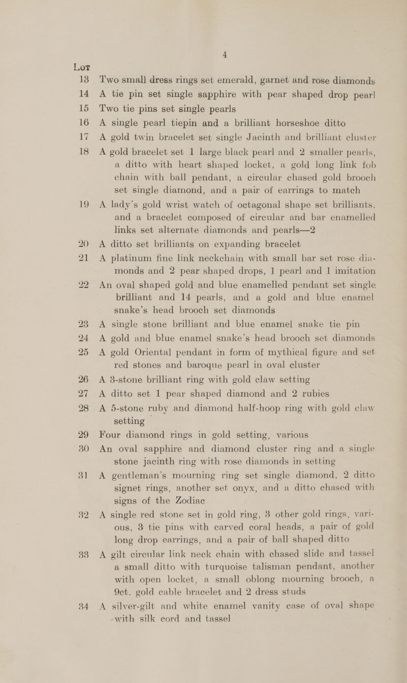 18) 14 15 16 17 18 19 34 Two small dress rings set emerald, garnet and rose diamonds A tie pin set single sapphire with pear shaped drop pear! Two tie pins set single pearls A single pearl tiepin and a brilliant horseshoe ditto A gold twin bracelet set single Jacinth and brilliant cluster A gold bracelet set 1 large black pearl and 2 smaller pearls, a ditto with heart shaped locket, a gold long link fob chain with ball pendant, a circular chased gold brooch set single diamond, and a pair of earrings to match A lady’s gold wrist watch of octagonal shape set brilliants, and a bracelet composed of circular and bar enamelled links set alternate diamonds and pearls—2 A ditto set brilliants on expanding bracelet A platinum fine lnk neckchain with small bar set rose dia- monds and 2 pear shaped drops, 1 pearl and 1 imitation An oval shaped gold and blue enamelled pendant set single brilliant and 14 pearls, and a gold and blue enamel snake’s head brooch set diamonds A single stone brilliant and blue enamel snake tie pin A gold and blue enamel snake’s head brooch set diamonds A gold Oriental pendant in form of mythical figure and set red stones and baroque pearl in oval cluster A 8-stone brilliant ring with gold claw setting A ditto set 1 pear shaped diamond and 2 rubies A 5-stone ruby and diamond half-hoop ring with gold claw setting Four diamond rings in gold setting, various An oval sapphire and diamond cluster ring and a single stone jacinth ring with rose diamonds in setting A gentleman’s mourning ring set single diamond, 2 ditto signet rings, another set onyx, and a ditto chased with signs of the Zodiac A single red stone set in gold ring, 3 other gold rings, vari- ous, 3 tie pins with carved coral heads, a pair of gold long drop earrings, and a pair of ball shaped ditto A gilt circular link neck chain with chased slide and tassel a small ditto with turquoise talisman pendant, another with open locket, a small oblong mourning brooch, a 9ct. gold cable bracelet and 2 dress studs A silver-gilt and white enamel vanity case of oval shape with silk cord and tassel